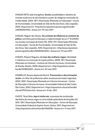 204
REPERTÓRIO BIBLIOGRÁFICO SOBRE A CONDIÇÃO DO NEGRO NO BRASIL
CHAGAS NETO, João Evangelista. Escola: possibilidades e desafios da
inclusão autônoma do afro-brasileiro a partir de categorias revisitadas da
modernidade. 2006. 187 f. Dissertação (Mestrado em Educação) – Escola
de Humanidades, Universidade do Vale do Rio dos Sinos. São Leopoldo,
2005. Disponível em: <http://www.repositorio.jesuita.org.br/handle/
UNISINOS/1905>. Acesso em: 19 maio 2017.
CHAGAS, Wagner dos Santos. Do contexto da influência ao contexto da
prática: caminhos percorridos para a implementação da Lei nº 10.639/03
nas escolas municipais de Esteio-RS. 2010. 119 f. Dissertação (Mestrado
em Educação) – Escola de Humanidades, Universidade do Vale do Rio
dos Sinos. São Leopoldo, 2010. Disponível em: <http://www.repositorio.
jesuita.org.br/handle/UNISINOS/2001>. Acesso em: 19 maio 2017.
CHAVES, Marjorie Nogueira. As lutas das mulheres negras: identidade
e militância na construção do sujeito político. 2008. 118 f. Dissertação
(Mestrado em História) – Instituto de Ciências Humanas, Universidade
de Brasília, Brasília, 2008. Disponível em: <http://repositorio.unb.br/
handle/10482/5601>. Acesso em: 22 maio 2017.
CHIARELLO, Rosana Aparecida Peronti. Preconceitos e discriminações
raciais: um olhar de professoras sobre seus(suas) alunos(as) negros(as).
2003. 208 f. Dissertação (Mestrado em Ciências Humanas) – Centro
de Educação e Ciências Humanas, Universidade Federal de São Carlos,
São Carlos, 2003. Disponível em: <https://repositorio.ufscar.br/handle/
ufscar/2793?show=full>. Acesso em: 19 abr. 2017.
CHISTÉ, Tânia Mota. Aqui é minha raiz: o processo de constituição
identitária da criança negra na comunidade quilombola de Araçatiba-ES.
2012. 158 f. Dissertação (Mestrado em Educação) – Centro de Educação,
Universidade Federal do Espírito Santo, Vitória, 2012. Disponível em:
<http://repositorio.ufes.br/handle/10/6098>. Acesso em: 11 maio 2017.
 