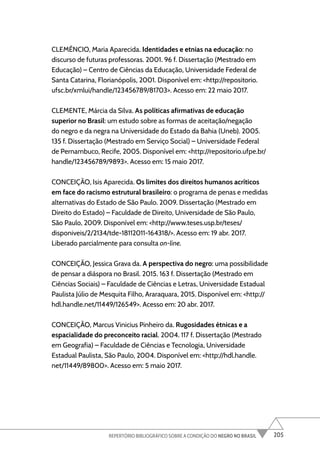 205
REPERTÓRIO BIBLIOGRÁFICO SOBRE A CONDIÇÃO DO NEGRO NO BRASIL
CLEMÊNCIO, Maria Aparecida. Identidades e etnias na educação: no
discurso de futuras professoras. 2001. 96 f. Dissertação (Mestrado em
Educação) – Centro de Ciências da Educação, Universidade Federal de
Santa Catarina, Florianópolis, 2001. Disponível em: <http://repositorio.
ufsc.br/xmlui/handle/123456789/81703>. Acesso em: 22 maio 2017.
CLEMENTE, Márcia da Silva. As políticas afirmativas de educação
superior no Brasil: um estudo sobre as formas de aceitação/negação
do negro e da negra na Universidade do Estado da Bahia (Uneb). 2005.
135 f. Dissertação (Mestrado em Serviço Social) – Universidade Federal
de Pernambuco, Recife, 2005. Disponível em: <http://repositorio.ufpe.br/
handle/123456789/9893>. Acesso em: 15 maio 2017.
CONCEIÇÃO, Isis Aparecida. Os limites dos direitos humanos acríticos
em face do racismo estrutural brasileiro: o programa de penas e medidas
alternativas do Estado de São Paulo. 2009. Dissertação (Mestrado em
Direito do Estado) – Faculdade de Direito, Universidade de São Paulo,
São Paulo, 2009. Disponível em: <http://www.teses.usp.br/teses/
disponiveis/2/2134/tde-18112011-164318/>. Acesso em: 19 abr. 2017.
Liberado parcialmente para consulta on-line.
CONCEIÇÃO, Jessica Grava da. A perspectiva do negro: uma possibilidade
de pensar a diáspora no Brasil. 2015. 163 f. Dissertação (Mestrado em
Ciências Sociais) – Faculdade de Ciências e Letras, Universidade Estadual
Paulista Júlio de Mesquita Filho, Araraquara, 2015. Disponível em: <http://
hdl.handle.net/11449/126549>. Acesso em: 20 abr. 2017.
CONCEIÇÃO, Marcus Vinicius Pinheiro da. Rugosidades étnicas e a
espacialidade do preconceito racial. 2004. 117 f. Dissertação (Mestrado
em Geografia) – Faculdade de Ciências e Tecnologia, Universidade
Estadual Paulista, São Paulo, 2004. Disponível em: <http://hdl.handle.
net/11449/89800>. Acesso em: 5 maio 2017.
 