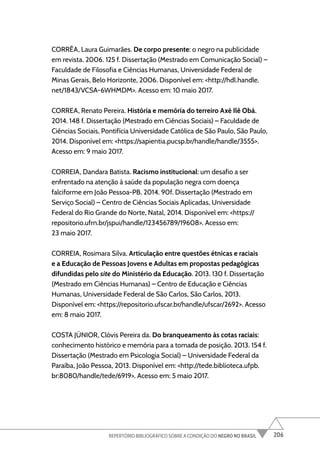 206
REPERTÓRIO BIBLIOGRÁFICO SOBRE A CONDIÇÃO DO NEGRO NO BRASIL
CORRÊA, Laura Guimarães. De corpo presente: o negro na publicidade
em revista. 2006. 125 f. Dissertação (Mestrado em Comunicação Social) –
Faculdade de Filosofia e Ciências Humanas, Universidade Federal de
Minas Gerais, Belo Horizonte, 2006. Disponível em: <http://hdl.handle.
net/1843/VCSA-6WHMDM>. Acesso em: 10 maio 2017.
CORREA, Renato Pereira. História e memória do terreiro Axé Ilê Obá.
2014. 148 f. Dissertação (Mestrado em Ciências Sociais) – Faculdade de
Ciências Sociais, Pontifícia Universidade Católica de São Paulo, São Paulo,
2014. Disponível em: <https://sapientia.pucsp.br/handle/handle/3555>.
Acesso em: 9 maio 2017.
CORREIA, Dandara Batista. Racismo institucional: um desafio a ser
enfrentado na atenção à saúde da população negra com doença
falciforme em João Pessoa-PB. 2014. 90f. Dissertação (Mestrado em
Serviço Social) – Centro de Ciências Sociais Aplicadas, Universidade
Federal do Rio Grande do Norte, Natal, 2014. Disponível em: <https://
repositorio.ufrn.br/jspui/handle/123456789/19608>. Acesso em:
23 maio 2017.
CORREIA, Rosimara Silva. Articulação entre questões étnicas e raciais
e a Educação de Pessoas Jovens e Adultas em propostas pedagógicas
difundidas pelo site do Ministério da Educação. 2013. 130 f. Dissertação
(Mestrado em Ciências Humanas) – Centro de Educação e Ciências
Humanas, Universidade Federal de São Carlos, São Carlos, 2013.
Disponível em: <https://repositorio.ufscar.br/handle/ufscar/2692>. Acesso
em: 8 maio 2017.
COSTA JÚNIOR, Clóvis Pereira da. Do branqueamento às cotas raciais:
conhecimento histórico e memória para a tomada de posição. 2013. 154 f.
Dissertação (Mestrado em Psicologia Social) – Universidade Federal da
Paraíba, João Pessoa, 2013. Disponível em: <http://tede.biblioteca.ufpb.
br:8080/handle/tede/6919>. Acesso em: 5 maio 2017.
 