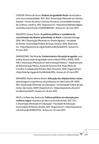 209
REPERTÓRIO BIBLIOGRÁFICO SOBRE A CONDIÇÃO DO NEGRO NO BRASIL
CZIGLER, Mônica de Souza. Estatuto da Igualdade Racial: da exclusão a
uma nova contratualidade. 2011. 105 f. Dissertação (Mestrado em Ciências
Sociais) – Centro de Letras e Ciências Humanas, Universidade Estadual
de Londrina, Londrina, 2011. Disponível em: <http://www.bibliotecadigital.
uel.br/document/?code=vtls000180040>. Acesso em: 26 maio 2017.
DALOSTO, Cássius Dunck. As políticas públicas e o problema da
concretização dos direitos quilombolas no Brasil: o exemplo Kalunga.
2016. 196 f. Dissertação (Mestrado em Direito Agrário) – Faculdade
de Direito, Universidade Federal de Goiás, Goiânia, 2016. Disponível
em: <http://repositorio.bc.ufg.br/tede/handle/tede/6013>. Acesso em:
15 maio 2017.
DAMASCENO, Taís Miranda. Conhecimento e formação de agenda: uma
análise da promoção da igualdade racial no Brasil (1995 a 2003). 2010.
108 f. Dissertação (Mestrado em Administração Pública) – Departamento
de Administração Pública, Escola de Governo Prof. Paulo Neves de
Carvalho, Fundação João Pinheiro, Belo Horizonte, 2010. Disponível em:
<http://tede.fjp.mg.gov.br/handle/tede/185>. Acesso em: 8 maio 2017.
DEMARZO, Marisa Adriane Dulcini. Educação das relações étnico-raciais:
aprendizagens e experiências de professoras em São Carlos-SP. 2009.
183 f. Dissertação (Mestrado em Educação) – Universidade Federal de São
Carlos, São Carlos, 2009. Disponível em: <https://repositorio.ufscar.br/
handle/ufscar/2679>. Acesso em: 26 abr. 2017.
DEUS, Lia Maria dos Santos de. Políticas públicas em educação para
mulheres negras: da prática do falo à construção da fala. 2011. 113 f.,
il. Dissertação (Mestrado em Educação) – Faculdade de Educação,
Universidade de Brasília, Brasília, 2011. Disponível em: <http://repositorio.
unb.br/handle/10482/9725>. Acesso em: 22 maio 2017.
 