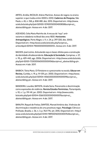 21
REPERTÓRIO BIBLIOGRÁFICO SOBRE A CONDIÇÃO DO NEGRO NO BRASIL
ARTES, Amélia; RICOLDI, Arlene Martinez. Acesso de negros no ensino
superior: o que mudou entre 2000 e 2010. Cadernos de Pesquisa, São
Paulo, v. 45, n. 158, p. 858-881, dez. 2015. Disponível em: <http://www.
scielo.br/scielo.php?pid=S0100-15742015000400858&script=sci_
abstract&tlng=pt>. Acesso em: 4 abr. 2017.
AZEVEDO, Celia Maria Marinho de. A recusa da “raça”: anti-
racismo e cidadania no Brasil dos anos 1830. Horizontes
Antropológicos, Porto Alegre, v. 11, n. 24, p. 297-320, dez. 2005.
Disponível em: <http://www.scielo.br/scielo.php?script=sci_
arttext&pid=S0104-71832005000200013>. Acesso em: 4 abr. 2017.
BACKES, José Licínio. Articulando raça e classe: efeitos para a construção
da identidade afrodescendente. Educação & Sociedade, Campinas, v. 27,
n. 95, p. 429-443, ago. 2006. Disponível em: <http://www.scielo.br/scielo.
php?pid=S0101-73302006000200006&script=sci_abstract&tlng=pt>.
Acesso em: 4 abr. 2017.
BAIBICH, Tânia Maria. O Flintstone e o preconceito na escola. Educar em
Revista, Curitiba, n. 19, p. 111-129, jun. 2002. Disponível em: <http://www.
scielo.br/scielo.php?pid=S0104-40602002000100009&script=sci_
abstract&tlng=pt>. Acesso em: 4 abr. 2017.
BANDEIRA, Lourdes; BATISTA, Analía Soria. Preconceito e discriminação
como expressões de violência. Revista Estudos Feministas, Florianópolis,
v. 10, n. 1, p. 119-141, jan. 2002. Disponível em: <http://www.scielo.
br/scielo.php?pid=S0104-026X2002000100007&script=sci_
abstract&tlng=pt>. Acesso em: 4 abr. 2017.
BANUTH, Raquel de Freitas; SANTOS, Manoel Antônio dos. Vivências de
discriminação e resistência de uma prostituta negra. Psicologia: Ciência e
Profissão, Brasília, v. 36, n. 3, p. 763-776, set. 2016. Disponível em: <http://
www.scielo.br/scielo.php?pid=S1414-98932016000300763&script=sci_
abstract&tlng=pt>. Acesso em: 4 abr. 2017.
 