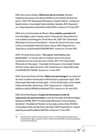 210
REPERTÓRIO BIBLIOGRÁFICO SOBRE A CONDIÇÃO DO NEGRO NO BRASIL
DIAS, Ana Luisa de Araújo. A (Re)construção do caminhar: itinerário
terapêutico de pessoas com doença falciforme com histórico de úlcera de
perna.48
2013. 191 f. Dissertação (Mestrado em Saúde Coletiva) – Instituto de
Saúde Coletiva, Universidade Federal da Bahia, Salvador, 2013. Disponível
em: <https://repositorio.ufba.br/ri/handle/ri/13192>. Acesso em: 15 maio 2017.
DIAS, Ana Luiza Fernandes de Oliveira. Terra, trabalho, parentela e fé:
Uma abordagem sobre o espaço social e a herança afro-descendente na
comunidade rural de Nogueira, Ponte Nova-MG. 2007. 161 f. Dissertação
(Mestrado em Economia Doméstica) – Centro de Ciências Humanas, Letras
e Artes, Universidade Federal de Viçosa, Viçosa, 2007. Disponível em:
<http://locus.ufv.br/handle/123456789/3293>. Acesso em: 23 maio 2017.
DIAS, Fernanda Vasconcelos. “Sem querer você mostra o seu
preconceito!”: um estudo sobre as relações raciais entre jovens
estudantes de uma escola de ensino médio. 2011. 273 f. Dissertação
(Mestrado em Educação) – Faculdade de Educação, Universidade Federal
de Minas Gerais, Belo Horizonte, 2011. Disponível em: <http://hdl.handle.
net/1843/BUOS-99JK48>. Acesso em: 4 maio 2017.
DIAS, Juçara dos Santos Ferreira. Objetos de aprendizagem: seu potencial
de reúso na prática da educação ambiental para a população negra, 2014.
Dissertação (Mestrado em Educação) – Centro de Educação, Universidade
Federal da Paraíba, João Pessoa, 2014. Disponível em: <http://tede.
biblioteca.ufpb.br:8080/handle/tede/7725>. Acesso em: 10 maio 2017.
DIAS, Sonia Maria Barbosa. O papel da internet para as redes de
organizações não-governamentais: o caso da Articulação de Mulheres Negras
Brasileiras (AMNB). 2009. 111 f. Dissertação (Mestrado em Comunicação e
Semiótica) – Faculdade de Filosofia, Comunicação, Letras e Artes, Pontifícia
Universidade Católica de São Paulo, São Paulo, 2009. Disponível em: <https://
sapientia.pucsp.br/handle/handle/5262>. Acesso em: 9 maio 2017.
48 A autora analisa o relato de nove pacientes, homens e mulheres pobres da periferia que se
autodeclararam negros, e aponta o racismo institucional que dificulta o acesso dessas pessoas
ao tratamento da doença.
 