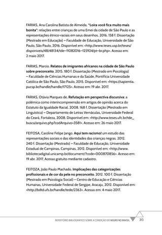 213
REPERTÓRIO BIBLIOGRÁFICO SOBRE A CONDIÇÃO DO NEGRO NO BRASIL
FARIAS, Ana Carolina Batista de Almeida. “Loira você fica muito mais
bonita”: relações entre crianças de uma Emei da cidade de São Paulo e as
representações étnico-raciais em seus desenhos. 2016. 158 f. Dissertação
(Mestrado em Educação) – Faculdade de Educação, Universidade de São
Paulo, São Paulo, 2016. Disponível em: <http://www.teses.usp.br/teses/
disponiveis/48/48134/tde–11082016–125924/pt–br.php>. Acesso em:
2 maio 2017.
FARIAS, Marcio. Relatos de imigrantes africanos na cidade de São Paulo
sobre preconceito. 2015. 180 f. Dissertação (Mestrado em Psicologia)
– Faculdade de Ciências Humanas e da Saúde, Pontifícia Universidade
Católica de São Paulo, São Paulo, 2015. Disponível em: <https://sapientia.
pucsp.br/handle/handle/17125>. Acesso em: 19 abr. 2017.
FARIAS, Otávia Marques de. Refutação em perspectiva discursiva: a
polêmica como interincompreensão em artigos de opinião acerca do
Estatuto da Igualdade Racial. 2008. 168 f. Dissertação (Mestrado em
Linguística) – Departamento de Letras Vernáculas, Universidade Federal
do Ceará, Fortaleza, 2008. Disponível em: <http://www.teses.ufc.br/tde_
busca/arquivo.php?codArquivo=3581>. Acesso em: 26 maio 2017.
FEITOSA, Caroline Felipe Jango. Aqui tem racismo! um estudo das
representações sociais e das identidades das crianças negras. 2012.
240 f. Dissertação (Mestrado) – Faculdade de Educação, Universidade
Estadual de Campinas, Campinas, 2012. Disponível em: <http://www.
bibliotecadigital.unicamp.br/document/?code=000870856>. Acesso em:
19 abr. 2017. Acesso gratuito mediante cadastro.
FEITOZA, João Paulo Machado. Implicações das categorizações
profissionais e de cor da pele no preconceito. 2012. 100 f. Dissertação
(Mestrado em Psicologia Social) – Centro de Educação e Ciências
Humanas, Universidade Federal de Sergipe, Aracaju, 2012. Disponível em:
<http://bdtd.ufs.br/handle/tede/2363>. Acesso em: 4 maio 2017.
 