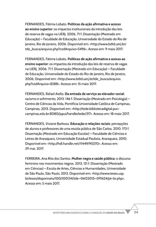 214
REPERTÓRIO BIBLIOGRÁFICO SOBRE A CONDIÇÃO DO NEGRO NO BRASIL
FERNANDES, Fátima Lobato. Políticas da ação afirmativa e acesso
ao ensino superior: os impactos institucionais da introdução das leis
de reserva de vagas na UERJ. 2006. 71 f. Dissertação (Mestrado em
Educação) – Faculdade de Educação, Universidade do Estado do Rio de
Janeiro, Rio de Janeiro, 2006. Disponível em: <http://www.bdtd.uerj.br/
tde_busca/arquivo.php?codArquivo=5496>. Acesso em: 9 maio 2017.
FERNANDES, Fátima Lobato. Políticas de ação afirmativa e acesso ao
ensino superior: os impactos da introdução das leis de reserva de vagas
na UERJ. 2006. 71 f. Dissertação (Mestrado em Educação) – Faculdade
de Educação, Universidade do Estado do Rio de Janeiro, Rio de Janeiro,
2006. Disponível em: <http://www.bdtd.uerj.br/tde_busca/arquivo.
php?codArquivo=8288>. Acesso em: 15 maio 2017.
FERNANDES, Rafael Aiello. Da entrada de serviço ao elevador social:
racismo e sofrimento. 2013. 146 f. Dissertação (Mestrado em Psicologia) –
Centro de Ciências da Vida, Pontifícia Universidade Católica de Campinas,
Campinas, 2013. Disponível em: <http://tede.bibliotecadigital.puc-
campinas.edu.br:8080/jspui/handle/tede/317>. Acesso em: 18 maio 2017.
FERNANDES, Viviane Barboza. Educação e relações raciais: percepções
de alunos e professores de uma escola pública de São Carlos. 2010. 173 f.
Dissertação (Mestrado em Educação Escolar) – Faculdade de Ciências e
Letras de Araraquara, Universidade Estadual Paulista, Araraquara, 2010.
Disponível em: <http://hdl.handle.net/11449/90270>. Acesso em:
29 mar. 2017.
FERREIRA, Ana Rita dos Santos. Mulher negra e saúde pública: o discurso
feminino nos movimentos negros. 2013. 121 f. Dissertação (Mestrado
em Ciências) – Escola de Artes, Ciências e Humanidades, Universidade
de São Paulo, São Paulo, 2013. Disponível em: <http://www.teses.usp.
br/teses/disponiveis/100/100134/tde–06122013–091624/pt–br.php>.
Acesso em: 5 maio 2017.
 