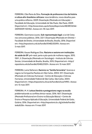 215
REPERTÓRIO BIBLIOGRÁFICO SOBRE A CONDIÇÃO DO NEGRO NO BRASIL
FERREIRA, Cléa Maria da Silva. Formação de professores à luz da história
e cultura afro-brasileira e africana: nova tendência, novos desafios para
uma prática reflexiva. 2009. Dissertação (Mestrado em Educação) –
Faculdade de Educação, Universidade de São Paulo, São Paulo, 2009.
Disponível em: <http://www.teses.usp.br/teses/disponiveis/48/48134/tde-
24092009-152145/>. Acesso em: 18 maio 2017.
FERREIRA, Gianmarco Loures. Sub-representação legal: a Lei de Cotas
nos concursos públicos. 2016. 222 f. Dissertação (Mestrado em Direito) –
Faculdade de Direito, Universidade de Brasília, Brasília, 2016. Disponível
em: <http://repositorio.unb.br/handle/10482/20595>. Acesso em:
5 maio 2017.
FERREIRA, Kauara Rodrigues Dias. Racismo e sexismo em instituições
de saúde do DF: pré-natal, parto e pós-parto de mulheres negras. 2015.
158 f., il. Dissertação (Mestrado em Sociologia) – Instituto de Ciências
Sociais, Universidade de Brasília, Brasília, 2015. Disponível em: <http://
repositorio.unb.br/handle/10482/21201>. Acesso em: 15 maio 2017.
FERREIRA, Lania Stefanoni. Racismo na “família ferroviária”: brancos e
negros na Companhia Paulista em São Carlos. 2004. 121 f. Dissertação
(Mestrado em Ciências Humanas) – Centro de Educação e Ciências
Humanas, Universidade Federal de São Carlos, São Carlos, 2004.
Disponível em: <https://repositorio.ufscar.br/handle/ufscar/1490>. Acesso
em: 15 maio 2017.
FERREIRA, M. H. Leitura literária e protagonismo negro na escola:
problematizando os conflitos étnico-raciais. 2016. 165 f. Dissertação
(Mestrado Profissional em Ensino na Educação Básica) – Centro de
Ensino e Pesquisa Aplicada à Educação, Universidade Federal de Goiás,
Goiânia, 2016. Disponível em: <http://repositorio.bc.ufg.br/tede/handle/
tede/6326>. Acesso em: 11 maio 2017.
 