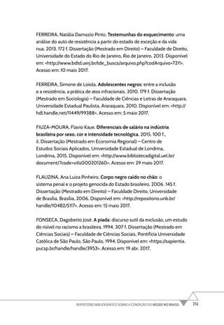 216
REPERTÓRIO BIBLIOGRÁFICO SOBRE A CONDIÇÃO DO NEGRO NO BRASIL
FERREIRA, Natália Damazio Pinto. Testemunhas do esquecimento: uma
análise do auto de resistência a partir do estado de exceção e da vida
nua. 2013. 172 f. Dissertação (Mestrado em Direito) – Faculdade de Direito,
Universidade do Estado do Rio de Janeiro, Rio de Janeiro, 2013. Disponível
em: <http://www.bdtd.uerj.br/tde_busca/arquivo.php?codArquivo=7211>.
Acesso em: 10 maio 2017.
FERREIRA, Simone de Loiola. Adolescentes negros: entre a inclusão
e a resistência, a prática de atos infracionais. 2010. 179 f. Dissertação
(Mestrado em Sociologia) – Faculdade de Ciências e Letras de Araraquara,
Universidade Estadual Paulista, Araraquara, 2010. Disponível em: <http://
hdl.handle.net/11449/99388>. Acesso em: 5 maio 2017.
FIUZA-MOURA, Flavio Kaue. Diferenciais de salário na indústria
brasileira por sexo, cor e intensidade tecnológica. 2015. 100 f.,
il. Dissertação (Mestrado em Economia Regional) – Centro de
Estudos Sociais Aplicados, Universidade Estadual de Londrina,
Londrina, 2015. Disponível em: <http://www.bibliotecadigital.uel.br/
document/?code=vtls000201260>. Acesso em: 29 maio 2017.
FLAUZINA, Ana Luiza Pinheiro. Corpo negro caído no chão: o
sistema penal e o projeto genocida do Estado brasileiro. 2006. 145 f.
Dissertação (Mestrado em Direito) – Faculdade Direito, Universidade
de Brasília, Brasília, 2006. Disponível em: <http://repositorio.unb.br/
handle/10482/5117>. Acesso em: 15 maio 2017.
FONSECA, Dagoberto José. A piada: discurso sutil da exclusão, um estudo
do risível no racismo a brasileira. 1994. 307 f. Dissertação (Mestrado em
Ciências Sociais) – Faculdade de Ciências Sociais, Pontifícia Universidade
Católica de São Paulo, São Paulo, 1994. Disponível em: <https://sapientia.
pucsp.br/handle/handle/3953>. Acesso em: 19 abr. 2017.
 