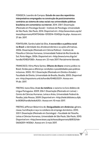 217
REPERTÓRIO BIBLIOGRÁFICO SOBRE A CONDIÇÃO DO NEGRO NO BRASIL
FONSECA, Leandro de Campos. Estudo de caso dos repertórios
interpretativos empregados na construção de posicionamentos
contrários ao sistema de cotas raciais nas universidades públicas
brasileiras em comentários na internet. 2014. 258 f. Dissertação
(Mestrado em Psicologia Social) – Instituto de Psicologia, Universidade
de São Paulo, São Paulo, 2014. Disponível em: <http://www.teses.usp.br/
teses/disponiveis/47/47134/tde–13112014–112431/pt–br.php>. Acesso em:
27 abr. 2017.
FONTOURA, Sandra Isabel da Silva. A escravidão e a política racial
no Brasil: a identidade dos afrodescendentes e as ações afirmativas.
2006. Dissertação (Mestrado em Ciência Política) – Instituto de
Filosofia e Ciências Humanas, Universidade Federal do Rio Grande do
Sul, Porto Alegre, 2006. Disponível em: <http://www.lume.ufrgs.br/
handle/10183/11383>. Acesso em: 22 maio 2017. Parcialmente liberado.
FRANCISCO, Vilma Maria Santos. Olhares de ébano: ensino jurídico no
Brasil, fendas para a diferença: condições e possibilidades para práticas
inclusivas. 2005. 115 f. Dissertação (Mestrado em Direito e Estado) –
Faculdade de Direito, Universidade de Brasília, Brasília, 2005. Disponível
em: <http://repositorio.unb.br/handle/10482/5257>. Acesso em:
19 abr. 2017.
FREITAS, Ivana Silva. A cor da metáfora: o racismo no livro didático de
Língua Portuguesa. 2009. 206 f. Dissertação (Mestrado em Letras) –
Centro de Ciências Humanas, Letras e Artes, Universidade Federal da
Paraíba, João Pessoa, 2009. Disponível em: <http://tede.biblioteca.ufpb.
br:8080/handle/tede/6312>. Acesso em: 10 maio 2017.
FREITAS, Jefferson Belarmino de. Desigualdades em distâncias: gênero,
classe, humilhação e raça no cotidiano do emprego doméstico. 2010.
220 f. Dissertação (Mestrado em Sociologia) – Faculdade de Filosofia,
Letras e Ciências Humanas, Universidade de São Paulo, São Paulo, 2010.
Disponível em: <http://www.teses.usp.br/teses/disponiveis/8/8132/tde-
06062011-141206/>. Acesso em: 5 maio 2017.
 