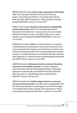 218
REPERTÓRIO BIBLIOGRÁFICO SOBRE A CONDIÇÃO DO NEGRO NO BRASIL
FREITAS, Pedro Fernandes. O aluno negro na graduação de enfermagem.
2005, 110 f. Dissertação. (Mestrado em Ensino em Ciências da
Saúde) – Escola Paulista de Medicina, Universidade Federal de São
Paulo, São Paulo, 2005. Disponível em: <http://repositorio.unifesp.br/
handle/11600/23369>. Acesso em: 23 maio 2017.
GARCIA, Vinicius Gaspar. Questões de raça e gênero na desigualdade
social brasileira recente. 2005. 197 f. Dissertação (Mestrado em
Desenvolvimento Econômico) – Instituto de Economia, Universidade
Estadual de Campinas, Campinas, SP, 2005. Disponível em: <http://
repositorio.unicamp.br/jspui/handle/REPOSIP/285850>. Acesso em:
22 maio 2017.
GASPAR, Osmar Teixeira. Mídias: concessão e exclusão: um estudo da
invisibilidade seletiva produzida pelos meios de comunicação de massa
contra a população afro-brasileira e suas implicações nas relações raciais
no Brasil contemporâneo. 2010. 192 f. Dissertação (Mestrado em Diretos
Humanos) – Faculdade de Direito, Universidade de São Paulo, São Paulo,
2010. Disponível em: <http://www.teses.usp.br/teses/disponiveis/2/2140/
tde-11112011-113314/>. Acesso em: 9 maio 2017.
GERMANO, Antonio. A efetivação da história e cultura afro-brasileiras
e africanas no ensino público e privado: um estudo comparativo
entre duas escolas. 2016. 166 f. Dissertação (Mestrado em Educação) –
Departamento de Educação, Universidade Nove de Julho, São Paulo,
2016. Disponível em: <http://bibliotecatede.uninove.br/handle/
tede/1397>. Acesso em: 18 maio 2017.
GÓES, Emanuelle Freitas. Mulheres negras e brancas e o acesso aos
serviços preventivos de saúde: uma análise sobre as desigualdades. 2011.
83 f. Dissertação (Mestrado em Enfermagem) – Escola de Enfermagem,
Universidade Federal da Bahia, Salvador, 2011. Disponível em: <https://
www.repositorio.ufba.br/ri/handle/ri/12547>. Acesso em: 15 maio 2017.
 