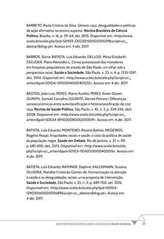 22
REPERTÓRIO BIBLIOGRÁFICO SOBRE A CONDIÇÃO DO NEGRO NO BRASIL
BARRETO, Paula Cristina da Silva. Gênero, raça, desigualdades e políticas
de ação afirmativa no ensino superior. Revista Brasileira de Ciência
Política, Brasília, n. 16, p. 39-64, abr. 2015. Disponível em: <http://www.
scielo.br/scielo.php?pid=S0103-33522015000200039&script=sci_
abstract&tlng=pt>. Acesso em: 4 abr. 2017.
BARROS, Sônia; BATISTA, Luís Eduardo; DELLOSI, Mirsa Elizabeth;
ESCUDER, Maria Mercedes L. Censo psicossocial dos moradores
em hospitais psiquiátricos do estado de São Paulo: um olhar sob a
perspectiva racial. Saúde e Sociedade, São Paulo, v. 23, n. 4, p. 1235-1247,
dez. 2014. Disponível em: <http://www.scielo.br/scielo.php?script=sci_
arttext&pid=S0104-12902014000401235>. Acesso em: 4 abr. 2017.
BASTOS, João Luiz; PERES, Marco Aurélio; PERES, Karen Glazer;
DUMITH, Samuel Carvalho; GIGANTE, Denise Petrucci. Diferenças
socioeconômicas entre autoclassificação e heteroclassificação de cor/
raça. Revista de Saúde Pública, São Paulo, v. 42, n. 2, p. 324-334, abril.
2008. Disponível em: <http://www.scielo.br/scielo.php?script=sci_
arttext&pid=S0034-89102008000200019>. Acesso em: 4 abr. 2017.
BATISTA, Luís Eduardo; MONTEIRO, Rosana Batista; MEDEIROS,
Rogério Araujo. Iniquidades raciais e saúde: o ciclo da política de saúde
da população negra. Saúde em Debate, Rio de Janeiro, v. 37, n. 99,
p. 681-690, dez. 2013. Disponível em: <http://www.scielo.br/scielo.
php?script=sci_arttext&pid=S0103-11042013000400016>. Acesso em:
4 abr. 2017.
BATISTA, Luís Eduardo; RATHNER, Daphne; KALCKMANN, Suzana;
OLIVEIRA, Maridite Cristóvão Gomes de. Humanização na atenção
à saúde e as desigualdades raciais: uma proposta de intervenção.
Saúde e Sociedade, São Paulo, v. 25, n. 3, p. 689-702, set. 2016.
Disponível em: <http://www.scielo.br/scielo.php?pid=S0104-
12902016000300689&script=sci_abstract&tlng=pt>. Acesso em:
4 abr. 2017.
 