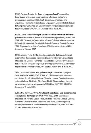 224
REPERTÓRIO BIBLIOGRÁFICO SOBRE A CONDIÇÃO DO NEGRO NO BRASIL
JESUS, Fabiane Teixeira de. Quem é negro no Brasil? uma análise
discursiva de artigos que versam sobre a adoção de “cotas” em
universidades públicas. 2009. 165 f. Dissertação (Mestrado em
Linguística) – Instituto de Estudos da Linguagem, Universidade Estadual
de Campinas, Campinas, SP. Disponível em: <http://libdigi.unicamp.br/
document/?code=000466275>. Acesso em: 9 maio 2017.
JESUS, Luane Sales de. Imagem corporal e saúde mental de mulheres
que sofreram violência doméstica: diferenciais segundo raça/cor da pele.
2015, 117 f. Dissertação (Mestrado em Saúde Coletiva) – Departamento
de Saúde, Universidade Estadual de Feira de Santana, Feira de Santana,
2015. Disponível em: <http://localhost:8080/tede/handle/tede/451>.
Acesso em: 26 maio 2017.
JESUS, Vinicius Mota de. Do silêncio ao estatuto da igualdade racial:
os caminhos da igualdade no direito brasileiro. 2013. 137 f. Dissertação
(Mestrado em Direitos Humanos) – Faculdade de Direito, Universidade
de São Paulo, São Paulo. Disponível em <http://www.teses.usp.br/teses/
disponiveis/2/2140/tde-12022014-112336/>. Acesso em: 16 maio 2017.
KASAI, Maria Inez Nunes. Cor, pobreza e ação afirmativa: o projeto
Geração XXI (SP, 1999/2006). 2006. 143 f, [6]. Dissertação (Mestrado
em História Social) – Faculdade de Filosofia, Letras e Ciências Humanas,
Universidade de São Paulo, São Paulo, 2006. Disponível em: <http://
www.teses.usp.br/teses/disponiveis/8/8138/tde-11072007-104623/>.
Acesso em: 15 maio 2017.
KÖSSLING, Karin Sant’Anna. As lutas anti-racistas de afro-descendentes
sob vigilância do Deops-SP: 1964-1983. 2007. 314 f. Dissertação
(Mestrado em História Social) – Faculdade de Filosofia, Letras e Ciências
Humanas, Universidade de São Paulo, São Paulo, 2007. Disponível
em: <http://www.teses.usp.br/teses/disponiveis/8/8138/tde-01112007-
142119/>. Acesso em: 8 maio 2017.
 