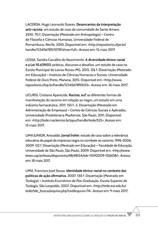 225
REPERTÓRIO BIBLIOGRÁFICO SOBRE A CONDIÇÃO DO NEGRO NO BRASIL
LACERDA, Hugo Leonardo Soares. Desencantos da interpretação
anti-racista: um estudo de caso da comunidade de Santo Amaro.
2010. 70 f. Dissertação (Mestrado em Antropologia) – Centro
de Filosofia e Ciências Humanas, Universidade Federal de
Pernambuco, Recife, 2010. Disponível em: <http://repositorio.ufpe.br/
handle/123456789/1078?show=full>. Acesso em: 15 maio 2017.
LESSA, Sandra Carvalho do Nascimento. A diversidade étnico-racial
e a Lei 10.639/03: práticas, discursos e desafios, um estudo de caso na
Escola Municipal de Lavras Novas-MG. 2015. 126 f. Dissertação (Mestrado
em Educação) – Instituto de Ciências Humanas e Sociais, Universidade
Federal de Ouro Preto, Mariana, 2015. Disponível em: <http://www.
repositorio.ufop.br/handle/123456789/6125>. Acesso em: 26 maio 2017.
LICURSI, Cristiane Aparecida. Racista, eu? as diferentes formas de
manifestação do racismo em relação ao negro, um estudo em uma
indústria farmacêutica. 2011. 155 f., il. Dissertação (Mestrado em
Administração de Empresas) – Centro de Ciências Sociais e Aplicadas,
Universidade Presbiteriana Mackenzie, São Paulo, 2011. Disponível
em: <http://tede.mackenzie.br/jspui/handle/tede/525>. Acesso em:
15 maio 2017.
LIMA JUNIOR, Ariovaldo. Jornal Ìrohìn: estudo de caso sobre a relevância
educativa do papel da imprensa negra no combate ao racismo, 1996-2006.
2009. 122 f. Dissertação (Mestrado em Educação) – Faculdade de Educação,
Universidade de São Paulo, São Paulo, 2009. Disponível em: <http://www.
teses.usp.br/teses/disponiveis/48/48134/tde-11092009-155608/>. Acesso
em: 18 maio 2017.
LIMA, Francisco José Sousa. Identidade étnico-racial no contexto das
políticas de ação afirmativa. 2007. 130 f. Dissertação (Mestrado em
Teologia) – Instituto Ecumênico de Pós-Graduação, Escola Superior de
Teologia, São Leopoldo, 2007. Disponível em: <http://tede.est.edu.br/
tede/tde_busca/arquivo.php?codArquivo=74>. Acesso em: 9 maio 2017.
 