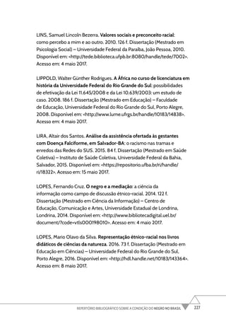 227
REPERTÓRIO BIBLIOGRÁFICO SOBRE A CONDIÇÃO DO NEGRO NO BRASIL
LINS, Samuel Lincoln Bezerra. Valores sociais e preconceito racial:
como percebo a mim e ao outro. 2010. 126 f. Dissertação (Mestrado em
Psicologia Social) – Universidade Federal da Paraíba, João Pessoa, 2010.
Disponível em: <http://tede.biblioteca.ufpb.br:8080/handle/tede/7002>.
Acesso em: 4 maio 2017.
LIPPOLD, Walter Günther Rodrigues. A África no curso de licenciatura em
história da Universidade Federal do Rio Grande do Sul: possibilidades
de efetivação da Lei 11.645/2008 e da Lei 10.639/2003: um estudo de
caso. 2008. 186 f. Dissertação (Mestrado em Educação) – Faculdade
de Educação, Universidade Federal do Rio Grande do Sul, Porto Alegre,
2008. Disponível em: <http://www.lume.ufrgs.br/handle/10183/14838>.
Acesso em: 4 maio 2017.
LIRA, Altair dos Santos. Análise da assistência ofertada às gestantes
com Doença Falciforme, em Salvador-BA: o racismo nas tramas e
enredos das Redes do SUS. 2015. 84 f. Dissertação (Mestrado em Saúde
Coletiva) – Instituto de Saúde Coletiva, Universidade Federal da Bahia,
Salvador, 2015. Disponível em: <https://repositorio.ufba.br/ri/handle/
ri/18322>. Acesso em: 15 maio 2017.
LOPES, Fernando Cruz. O negro e a mediação: a ciência da
informação como campo de discussão étnico-racial. 2014. 122 f.
Dissertação (Mestrado em Ciência da Informação) – Centro de
Educação, Comunicação e Artes, Universidade Estadual de Londrina,
Londrina, 2014. Disponível em: <http://www.bibliotecadigital.uel.br/
document/?code=vtls000198010>. Acesso em: 4 maio 2017.
LOPES, Mario Olavo da Silva. Representação étnico-racial nos livros
didáticos de ciências da natureza. 2016. 73 f. Dissertação (Mestrado em
Educação em Ciências) – Universidade Federal do Rio Grande do Sul,
Porto Alegre, 2016. Disponível em: <http://hdl.handle.net/10183/143364>.
Acesso em: 8 maio 2017.
 