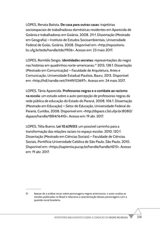 228
REPERTÓRIO BIBLIOGRÁFICO SOBRE A CONDIÇÃO DO NEGRO NO BRASIL
LOPES, Renata Batista. De casa para outras casas: trajetórias
socioespaciais de trabalhadoras domésticas residentes em Aparecida de
Goiânia e trabalhadoras em Goiânia. 2008. 211 f. Dissertação (Mestrado
em Geografia) – Instituto de Estudos Socioambientais, Universidade
Federal de Goiás, Goiânia, 2008. Disponível em: <http://repositorio.
bc.ufg.br/tede/handle/tde/1906>. Acesso em: 23 maio 2017.
LOPES, Romildo Sergio. Identidades secretas: representações do negro
nas histórias em quadrinhos norte-americanas.51
2013, 138 f. Dissertação
(Mestrado em Comunicação) – Faculdade de Arquitetura, Artes e
Comunicação, Universidade Estadual Paulista, Bauru, 2013. Disponível
em: <http://hdl.handle.net/11449/123697>. Acesso em: 24 maio 2017.
LOPES, Tânia Aparecida. Professoras negras e o combate ao racismo
na escola: um estudo sobre a auto-percepção de professoras negras da
rede pública de educação do Estado do Paraná. 2008. 106 f. Dissertação
(Mestrado em Educação) – Setor de Educação, Universidade Federal do
Paraná, Curitiba, 2008. Disponível em: <http://dspace.c3sl.ufpr.br:8080/
dspace/handle/1884/16410>. Acesso em: 19 abr. 2017.
LOPES, Télia Bueno. Lei 10.639/03: um possível caminho para a
transformação das relações raciais no espaço escolar. 2010. 120 f.
Dissertação (Mestrado em Ciências Sociais) – Faculdade de Ciências
Sociais, Pontifícia Universidade Católica de São Paulo, São Paulo, 2010.
Disponível em: <https://sapientia.pucsp.br/handle/handle/4213>. Acesso
em: 19 abr. 2017.
51 Apesar de a análise recair sobre personagens negros americanos, o autor analisa as
versões publicadas no Brasil e relaciona a caracterização desses personagens com a
questão racial brasileira.
 