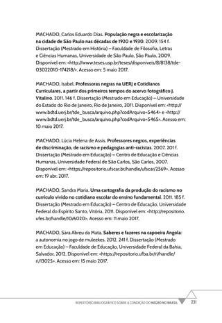 231
REPERTÓRIO BIBLIOGRÁFICO SOBRE A CONDIÇÃO DO NEGRO NO BRASIL
MACHADO, Carlos Eduardo Dias. População negra e escolarização
na cidade de São Paulo nas décadas de 1920 e 1930. 2009. 154 f.
Dissertação (Mestrado em História) – Faculdade de Filosofia, Letras
e Ciências Humanas, Universidade de São Paulo, São Paulo, 2009.
Disponível em: <http://www.teses.usp.br/teses/disponiveis/8/8138/tde-
03022010-174218/>. Acesso em: 5 maio 2017.
MACHADO, Isabel. Professoras negras na UERJ e Cotidianos
Curriculares, a partir dos primeiros tempos do acervo fotográfico J.
Vitalino. 2011. 146 f. Dissertação (Mestrado em Educação) – Universidade
do Estado do Rio de Janeiro, Rio de Janeiro, 2011. Disponível em: <http://
www.bdtd.uerj.br/tde_busca/arquivo.php?codArquivo=5464> e <http://
www.bdtd.uerj.br/tde_busca/arquivo.php?codArquivo=5465>. Acesso em:
10 maio 2017.
MACHADO, Lúcia Helena de Assis. Professores negros, experiências
de discriminação, de racismo e pedagogias anti-racistas. 2007. 201 f.
Dissertação (Mestrado em Educação) – Centro de Educação e Ciências
Humanas, Universidade Federal de São Carlos, São Carlos, 2007.
Disponível em: <https://repositorio.ufscar.br/handle/ufscar/2569>. Acesso
em: 19 abr. 2017.
MACHADO, Sandra Maria. Uma cartografia da produção do racismo no
currículo vivido no cotidiano escolar do ensino fundamental. 2011. 185 f.
Dissertação (Mestrado em Educação) – Centro de Educação, Universidade
Federal do Espírito Santo, Vitória, 2011. Disponível em: <http://repositorio.
ufes.br/handle/10/6020>. Acesso em: 11 maio 2017.
MACHADO, Sara Abreu da Mata. Saberes e fazeres na capoeira Angola:
a autonomia no jogo de muleekes. 2012. 241 f. Dissertação (Mestrado
em Educação) – Faculdade de Educação, Universidade Federal da Bahia,
Salvador, 2012. Disponível em: <https://repositorio.ufba.br/ri/handle/
ri/13025>. Acesso em: 15 maio 2017.
 