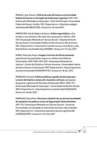 233
REPERTÓRIO BIBLIOGRÁFICO SOBRE A CONDIÇÃO DO NEGRO NO BRASIL
MARÇAL, José Antonio. Política de ação afirmativa na Universidade
Federal do Paraná e a formação de intelectuais negros(as). 2011. 195 f.
Dissertação (Mestrado em Educação) – Setor de Educação, Universidade
Federal do Paraná, Curitiba, 2011. Disponível em: <http://acervodigital.
ufpr.br/handle/1884/25782>. Acesso em: 18 maio 2017.
MARCELINO, Sandra Regina de Souza. Mulher negra lésbica: a fala
rompeu o seu contrato e não cabe mais espaço para o silêncio. 2011.
154 f. Dissertação (Mestrado em Serviço Social) – Departamento de
Serviço Social, Universidade Católica do Rio de Janeiro, Rio de Janeiro,
2011. Disponível em: <https://www.maxwell.vrac.puc-rio.br/Busca_etds.
php?strSecao=resultado&nrSeq=18428@1>. Acesso em: 17 maio 2017.
MARIA, Maria das Graças. Imagens invisíveis de Áfricas presentes:
experiências das populações negras no cotidiano da cidade de
Florianópolis, 1930-1940. 1997. 245 f. Dissertação (Mestrado em
História) – Centro de Filosofia e Ciências Humanas, Universidade Federal
de Santa Catarina, Florianópolis, 1997. Disponível em: <https://repositorio.
ufsc.br/xmlui/handle/123456789/77131>. Acesso em: 26 abr. 2017.
MARQUES, Ana José. Políticas públicas e gestão da educação para
o ensino de história e cultura afro-brasileira e africana: percepções
de gestores e gestoras do Ministério da Educação (MEC). 2010. 171 f.
Dissertação (Mestrado em Educação) – Universidade de Brasília, Brasília,
2010. Disponível em: <http://repositorio.unb.br/handle/10482/8679>.
Acesso em: 26 abr. 2017.
MARQUES, Rosa Maria. Percursos e desafios do uso da transversalidade
de raça/etnia nas práticas sociais da Organização Cáritas Brasileira.
2011. 123 f. Dissertação (Mestrado em Ciências Sociais) – Escola de
Humanidades, Universidade do Vale do Rio dos Sinos, São Leopoldo,
2011. Disponível em: <http://www.repositorio.jesuita.org.br/handle/
UNISINOS/3959>. Acesso em: 22 maio 2017.
 