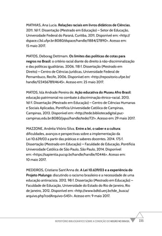 235
REPERTÓRIO BIBLIOGRÁFICO SOBRE A CONDIÇÃO DO NEGRO NO BRASIL
MATHIAS, Ana Lucia. Relações raciais em livros didáticos de Ciências.
2011. 161 f. Dissertação (Mestrado em Educação) – Setor de Educação,
Universidade Federal do Paraná, Curitiba, 2011. Disponível em: <http://
dspace.c3sl.ufpr.br:8080/dspace/handle/1884/27890>. Acesso em:
15 maio 2017.
MATOS, Deborag Dettmam. Os limites das políticas de cotas para
negros no Brasil: o critério racial diante do direito à não-discriminalização
e das políticas igualitárias. 2006. 118 f. Dissertação (Mestrado em
Direito) – Centro de Ciências Jurídicas, Universidade Federal de
Pernambuco, Recife, 2006. Disponível em: <http://repositorio.ufpe.br/
handle/123456789/4645>. Acesso em: 25 maio 2017.
MATOS, Isla Andrade Pereira de. Ação educativa do Museu Afro Brasil:
educação patrimonial no combate à discriminação étnico-racial. 2013.
161 f. Dissertação (Mestrado em Educação) – Centro de Ciências Humanas
e Sociais Aplicadas, Pontifícia Universidade Católica de Campinas,
Campinas, 2013. Disponível em: <http://tede.bibliotecadigital.puc-
campinas.edu.br:8080/jspui/handle/tede/721>. Acesso em: 29 maio 2017.
MAZZONE, Andréia Vitório Silva. Entre a lei, o saber e a cultura:
dificuldades, avanços e perspectivas sobre a implementação da
Lei 10.639/03 a partir das práticas e saberes docentes. 2014. 175 f.
Dissertação (Mestrado em Educação) – Faculdade de Educação, Pontifícia
Universidade Católica de São Paulo, São Paulo, 2014. Disponível
em: <https://sapientia.pucsp.br/handle/handle/10446>. Acesso em:
10 maio 2017.
MEDEIROS, Cristiano Sant’Anna de. A Lei 10.639/03 e a experiência do
Projeto Malungo: discutindo o racismo brasileiro e a necessidade de uma
educação antirracista. 2012. 98 f. Dissertação (Mestrado em Educação) –
Faculdade de Educação, Universidade do Estado do Rio de Janeiro, Rio
de Janeiro, 2012. Disponível em: <http://www.bdtd.uerj.br/tde_busca/
arquivo.php?codArquivo=5451>. Acesso em: 9 maio 2017.
 