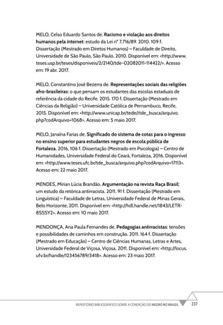 237
REPERTÓRIO BIBLIOGRÁFICO SOBRE A CONDIÇÃO DO NEGRO NO BRASIL
MELO, Celso Eduardo Santos de. Racismo e violação aos direitos
humanos pela internet: estudo da Lei nº 7.716/89. 2010. 109 f.
Dissertação (Mestrado em Diretos Humanos) – Faculdade de Direito,
Universidade de São Paulo, São Paulo, 2010. Disponível em: <http://www.
teses.usp.br/teses/disponiveis/2/2140/tde-02082011-114422/>. Acesso
em: 19 abr. 2017.
MELO, Constantino José Bezerra de. Representações sociais das religiões
afro-brasileiras: o que pensam os estudantes das escolas estaduais de
referência da cidade do Recife. 2015. 170 f. Dissertação (Mestrado em
Ciências da Religião) – Universidade Católica de Pernambuco, Recife,
2015. Disponível em: <http://www.unicap.br/tede//tde_busca/arquivo.
php?codArquivo=1068>. Acesso em: 5 maio 2017.
MELO, Janaína Farias de. Significado do sistema de cotas para o ingresso
no ensino superior para estudantes negros de escola pública de
Fortaleza. 2016, 106 f. Dissertação (Mestrado em Psicologia) – Centro de
Humanidades, Universidade Federal do Ceará, Fortaleza, 2016. Disponível
em: <http://www.teses.ufc.br/tde_busca/arquivo.php?codArquivo=17113>.
Acesso em: 22 maio 2017.
MENDES, Mírian Lúcia Brandão. Argumentação na revista Raça Brasil;
um estudo da retórica antirracista. 2011. 91 f. Dissertação (Mestrado em
Linguística) – Faculdade de Letras, Universidade Federal de Minas Gerais,
Belo Horizonte, 2011. Disponível em: <http://hdl.handle.net/1843/LETR-
8SSSY2>. Acesso em: 10 maio 2017.
MENDONÇA, Ana Paula Fernandes de. Pedagogias antirracistas: tensões
e possibilidades de caminhos em construção. 2011. 164 f. Dissertação
(Mestrado em Educação) – Centro de Ciências Humanas, Letras e Artes,
Universidade Federal de Viçosa, Viçosa, 2011. Disponível em: <http://locus.
ufv.br/handle/123456789/3418>. Acesso em: 23 maio 2017.
 
