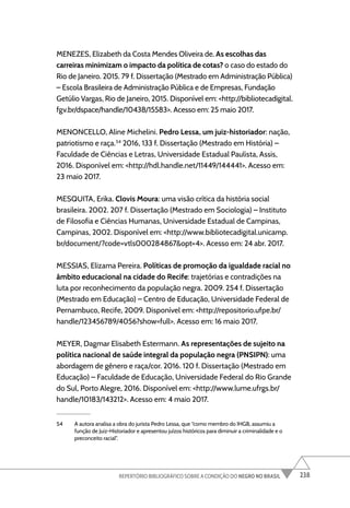 238
REPERTÓRIO BIBLIOGRÁFICO SOBRE A CONDIÇÃO DO NEGRO NO BRASIL
MENEZES, Elizabeth da Costa Mendes Oliveira de. As escolhas das
carreiras minimizam o impacto da política de cotas? o caso do estado do
Rio de Janeiro. 2015. 79 f. Dissertação (Mestrado em Administração Pública)
– Escola Brasileira de Administração Pública e de Empresas, Fundação
Getúlio Vargas, Rio de Janeiro, 2015. Disponível em: <http://bibliotecadigital.
fgv.br/dspace/handle/10438/15583>. Acesso em: 25 maio 2017.
MENONCELLO, Aline Michelini. Pedro Lessa, um juiz-historiador: nação,
patriotismo e raça.54
2016, 133 f. Dissertação (Mestrado em História) –
Faculdade de Ciências e Letras, Universidade Estadual Paulista, Assis,
2016. Disponível em: <http://hdl.handle.net/11449/144441>. Acesso em:
23 maio 2017.
MESQUITA, Erika. Clovis Moura: uma visão crítica da história social
brasileira. 2002. 207 f. Dissertação (Mestrado em Sociologia) – Instituto
de Filosofia e Ciências Humanas, Universidade Estadual de Campinas,
Campinas, 2002. Disponível em: <http://www.bibliotecadigital.unicamp.
br/document/?code=vtls000284867&opt=4>. Acesso em: 24 abr. 2017.
MESSIAS, Elizama Pereira. Políticas de promoção da igualdade racial no
âmbito educacional na cidade do Recife: trajetórias e contradições na
luta por reconhecimento da população negra. 2009. 254 f. Dissertação
(Mestrado em Educação) – Centro de Educação, Universidade Federal de
Pernambuco, Recife, 2009. Disponível em: <http://repositorio.ufpe.br/
handle/123456789/4056?show=full>. Acesso em: 16 maio 2017.
MEYER, Dagmar Elisabeth Estermann. As representações de sujeito na
política nacional de saúde integral da população negra (PNSIPN): uma
abordagem de gênero e raça/cor. 2016. 120 f. Dissertação (Mestrado em
Educação) – Faculdade de Educação, Universidade Federal do Rio Grande
do Sul, Porto Alegre, 2016. Disponível em: <http://www.lume.ufrgs.br/
handle/10183/143212>. Acesso em: 4 maio 2017.
54 A autora analisa a obra do jurista Pedro Lessa, que “como membro do IHGB, assumiu a
função de Juiz-Historiador e apresentou juízos históricos para diminuir a criminalidade e o
preconceito racial”.
 