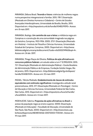 239
REPERTÓRIO BIBLIOGRÁFICO SOBRE A CONDIÇÃO DO NEGRO NO BRASIL
MIRANDA, Débora Brasil. Tecendo o futuro: vivências de mulheres negras
numa perspectiva intergeracional e familiar. 2015. 178 f. Dissertação
(Mestrado em Direitos Humanos e Cidadania) – Centro de Estudos
Avançados Interdisciplinares, Universidade de Brasília, Brasília, 2015.
Disponível em: <http://repositorio.unb.br/handle/10482/19392>. Acesso
em: 8 maio 2017.
MIRANDA, Rodrigo. Um caminho de suor e letras: a militância negra em
Campinas e a construção de uma comunidade imaginada nas páginas
do Getulino, Campinas, 1923-1926. 2005. 273 f. Dissertação (Mestrado
em História) – Instituto de Filosofia e Ciências Humanas, Universidade
Estadual de Campinas, Campinas, 2005. Disponível em: <http://www.
bibliotecadigital.unicamp.br/document/?code=vtls000374960&opt=4>.
Acesso em: 24 abr. 2017.
MIRANDA, Thiago Maços de Oliveira. Políticas de ação afirmativa em
concursos públicos federais: um estudo sobre a Lei nº 12.990/2014. 2015.
72 f. Dissertação (Mestrado em Administração Pública) – Escola Brasileira
de Administração Pública e de Empresas, Fundação Getúlio Vargas, Rio
de Janeiro, 2015. Disponível em: <http://bibliotecadigital.fgv.br/dspace/
handle/10438/15131>. Acesso em: 25 maio 2017.
MIZAEL, Táhcita Medrado. Estabelecimento de classes de estímulos
equivalentes com estímulos significativos: investigando a atitude racial
preconceituosa. 2015. 57 f. Dissertação (Mestrado em Psicologia) – Centro
de Educação e Ciências Humanas, Universidade Federal de São Carlos,
São Carlos, 2015. Disponível em: <https://repositorio.ufscar.br/handle/
ufscar/6064>. Acesso em: 4 maio 2017.
MOEHLECKE, Sabrina. Propostas de ações afirmativas no Brasil: o
acesso da população negra ao ensino superior. 2000. Dissertação
(Mestrado em Educação) – Faculdade de Educação, Universidade de
São Paulo, São Paulo, 2000. Disponível em: <http://www.teses.usp.
br/teses/disponiveis/48/48134/tde-20072003-172034/>. Acesso em:
19 maio 2017.
 