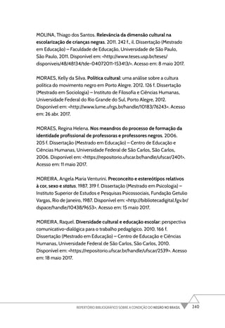 240
REPERTÓRIO BIBLIOGRÁFICO SOBRE A CONDIÇÃO DO NEGRO NO BRASIL
MOLINA, Thiago dos Santos. Relevância da dimensão cultural na
escolarização de crianças negras. 2011. 242 f., il. Dissertação (Mestrado
em Educação) – Faculdade de Educação, Universidade de São Paulo,
São Paulo, 2011. Disponível em: <http://www.teses.usp.br/teses/
disponiveis/48/48134/tde-04072011-153413/>. Acesso em: 8 maio 2017.
MORAES, Kelly da Silva. Política cultural: uma análise sobre a cultura
política do movimento negro em Porto Alegre. 2012. 126 f. Dissertação
(Mestrado em Sociologia) – Instituto de Filosofia e Ciências Humanas,
Universidade Federal do Rio Grande do Sul, Porto Alegre, 2012.
Disponível em: <http://www.lume.ufrgs.br/handle/10183/76243>. Acesso
em: 26 abr. 2017.
MORAES, Regina Helena. Nos meandros do processo de formação da
identidade profissional de professoras e professores negros. 2006.
205 f. Dissertação (Mestrado em Educação) – Centro de Educação e
Ciências Humanas, Universidade Federal de São Carlos, São Carlos,
2006. Disponível em: <https://repositorio.ufscar.br/handle/ufscar/2401>.
Acesso em: 11 maio 2017.
MOREIRA, Angela Maria Venturini. Preconceito e estereótipos relativos
à cor, sexo e status. 1987. 319 f. Dissertação (Mestrado em Psicologia) –
Instituto Superior de Estudos e Pesquisas Psicossociais, Fundação Getulio
Vargas, Rio de Janeiro, 1987. Disponível em: <http://bibliotecadigital.fgv.br/
dspace/handle/10438/9653>. Acesso em: 15 maio 2017.
MOREIRA, Raquel. Diversidade cultural e educação escolar: perspectiva
comunicativo-dialógica para o trabalho pedagógico. 2010. 166 f.
Dissertação (Mestrado em Educação) – Centro de Educação e Ciências
Humanas, Universidade Federal de São Carlos, São Carlos, 2010.
Disponível em: <https://repositorio.ufscar.br/handle/ufscar/2539>. Acesso
em: 18 maio 2017.
 
