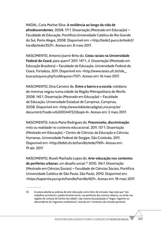 242
REPERTÓRIO BIBLIOGRÁFICO SOBRE A CONDIÇÃO DO NEGRO NO BRASIL
NADAL, Carla Marlise Silva. A resiliência ao longo da vida de
afrodescendentes. 2008. 171 f. Dissertação (Mestrado em Educação) –
Faculdade de Educação, Pontifícia Universidade Católica do Rio Grande
do Sul, Porto Alegre, 2008. Disponível em: < http://tede2.pucrs.br/tede2/
handle/tede/3537>. Acesso em: 8 maio 2017.
NASCIMENTO, Antonio Joamir Brito do. Cotas raciais na Universidade
Federal do Ceará: para quem? 2011. 147 f., il. Dissertação (Mestrado em
Educação Brasileira) – Faculdade de Educação, Universidade Federal do
Ceará, Fortaleza, 2011. Disponível em: <http://www.teses.ufc.br/tde_
busca/arquivo.php?codArquivo=7127>. Acesso em: 16 maio 2017.
NASCIMENTO, Diva Carneiro do. Entre o bairro e a escola: cotidiano
de meninas negras numa cidade da Região Metropolitana do Recife.
2008. 145 f. Dissertação (Mestrado em Educação) – Faculdade
de Educação, Universidade Estadual de Campinas, Campinas,
2008. Disponível em: <http://www.bibliotecadigital.unicamp.br/
document/?code=vtls000447222&opt=4>. Acesso em: 2 maio 2017.
NASCIMENTO, Inácia Maria Rodrigues do. Preconceito, discriminação:
mito ou realidade no contexto educacional. 2011. 157 f. Dissertação
(Mestrado em Educação) – Centro de Ciências da Educação e Ciências
Humanas, Universidade Federal de Sergipe, São Cristóvão, 2011.
Disponível em: <http://bdtd.ufs.br/handle/tede/1769>. Acesso em:
19 abr. 2017.
NASCIMENTO, Roseli Machado Lopes do. Arte-educação nos contextos
de periferias urbanas: um desafio social.55
2010. 316 f. Dissertação
(Mestrado em Ciências Sociais) – Faculdade de Ciências Sociais, Pontifícia
Universidade Católica de São Paulo, São Paulo, 2010. Disponível em:
<https://sapientia.pucsp.br/handle/handle/4211>. Acesso em: 18 maio 2017.
55 A autora aborda as práticas de arte-educação como fator de inclusão, haja vista que “tais
trabalhos acontecem, predominantemente, nas periferias dos centros urbanos, ou ainda nas
regiões de cortiços do Centro da cidade”, cuja maioria da população é “negra, migrante ou
descendente de migrantes nordestinos”, vivendo em “contextos de inclusão perversa”.
 