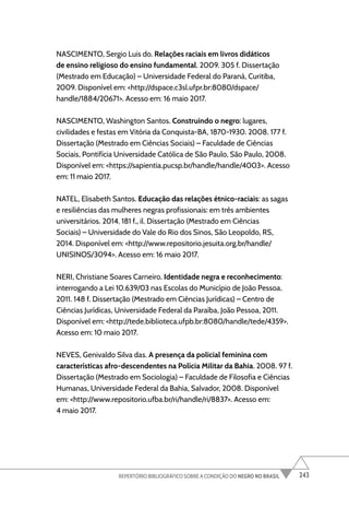 243
REPERTÓRIO BIBLIOGRÁFICO SOBRE A CONDIÇÃO DO NEGRO NO BRASIL
NASCIMENTO, Sergio Luis do. Relações raciais em livros didáticos
de ensino religioso do ensino fundamental. 2009. 305 f. Dissertação
(Mestrado em Educação) – Universidade Federal do Paraná, Curitiba,
2009. Disponível em: <http://dspace.c3sl.ufpr.br:8080/dspace/
handle/1884/20671>. Acesso em: 16 maio 2017.
NASCIMENTO, Washington Santos. Construindo o negro: lugares,
civilidades e festas em Vitória da Conquista-BA, 1870-1930. 2008. 177 f.
Dissertação (Mestrado em Ciências Sociais) – Faculdade de Ciências
Sociais, Pontifícia Universidade Católica de São Paulo, São Paulo, 2008.
Disponível em: <https://sapientia.pucsp.br/handle/handle/4003>. Acesso
em: 11 maio 2017.
NATEL, Elisabeth Santos. Educação das relações étnico-raciais: as sagas
e resiliências das mulheres negras profissionais: em três ambientes
universitários. 2014. 181 f., il. Dissertação (Mestrado em Ciências
Sociais) – Universidade do Vale do Rio dos Sinos, São Leopoldo, RS,
2014. Disponível em: <http://www.repositorio.jesuita.org.br/handle/
UNISINOS/3094>. Acesso em: 16 maio 2017.
NERI, Christiane Soares Carneiro. Identidade negra e reconhecimento:
interrogando a Lei 10.639/03 nas Escolas do Município de João Pessoa.
2011. 148 f. Dissertação (Mestrado em Ciências Jurídicas) – Centro de
Ciências Jurídicas, Universidade Federal da Paraíba, João Pessoa, 2011.
Disponível em: <http://tede.biblioteca.ufpb.br:8080/handle/tede/4359>.
Acesso em: 10 maio 2017.
NEVES, Genivaldo Silva das. A presença da policial feminina com
características afro-descendentes na Polícia Militar da Bahia. 2008. 97 f.
Dissertação (Mestrado em Sociologia) – Faculdade de Filosofia e Ciências
Humanas, Universidade Federal da Bahia, Salvador, 2008. Disponível
em: <http://www.repositorio.ufba.br/ri/handle/ri/8837>. Acesso em:
4 maio 2017.
 