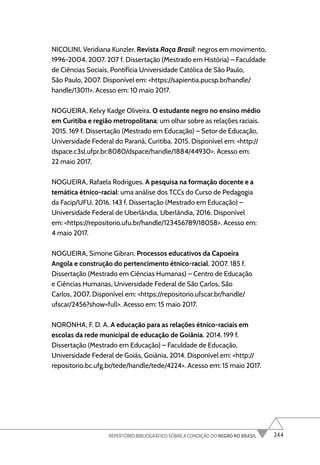 244
REPERTÓRIO BIBLIOGRÁFICO SOBRE A CONDIÇÃO DO NEGRO NO BRASIL
NICOLINI, Veridiana Kunzler. Revista Raça Brasil: negros em movimento,
1996-2004. 2007. 207 f. Dissertação (Mestrado em História) – Faculdade
de Ciências Sociais, Pontifícia Universidade Católica de São Paulo,
São Paulo, 2007. Disponível em: <https://sapientia.pucsp.br/handle/
handle/13011>. Acesso em: 10 maio 2017.
NOGUEIRA, Kelvy Kadge Oliveira. O estudante negro no ensino médio
em Curitiba e região metropolitana: um olhar sobre as relações raciais.
2015. 169 f. Dissertação (Mestrado em Educação) – Setor de Educação,
Universidade Federal do Paraná, Curitiba, 2015. Disponível em: <http://
dspace.c3sl.ufpr.br:8080/dspace/handle/1884/44930>. Acesso em:
22 maio 2017.
NOGUEIRA, Rafaela Rodrigues. A pesquisa na formação docente e a
temática étnico-racial: uma análise dos TCCs do Curso de Pedagogia
da Facip/UFU. 2016. 143 f. Dissertação (Mestrado em Educação) –
Universidade Federal de Uberlândia, Uberlândia, 2016. Disponível
em: <https://repositorio.ufu.br/handle/123456789/18058>. Acesso em:
4 maio 2017.
NOGUEIRA, Simone Gibran. Processos educativos da Capoeira
Angola e construção do pertencimento étnico-racial. 2007. 185 f.
Dissertação (Mestrado em Ciências Humanas) – Centro de Educação
e Ciências Humanas, Universidade Federal de São Carlos, São
Carlos, 2007. Disponível em: <https://repositorio.ufscar.br/handle/
ufscar/2456?show=full>. Acesso em: 15 maio 2017.
NORONHA, F. D. A. A educação para as relações étnico-raciais em
escolas da rede municipal de educação de Goiânia. 2014. 199 f.
Dissertação (Mestrado em Educação) – Faculdade de Educação,
Universidade Federal de Goiás, Goiânia, 2014. Disponível em: <http://
repositorio.bc.ufg.br/tede/handle/tede/4224>. Acesso em: 15 maio 2017.
 
