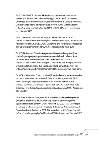 246
REPERTÓRIO BIBLIOGRÁFICO SOBRE A CONDIÇÃO DO NEGRO NO BRASIL
OLIVEIRA DUARTE, Rebeca. Nos alicerces do mundo: o dilema e a
dialética na afirmação da identidade negra. 2006. 169 f. Dissertação
(Mestrado em Ciência Política) – Centro de Filosofia e Ciências Humanas,
Universidade Federal de Pernambuco, Recife, 2006. Disponível em:
<http://repositorio.ufpe.br/handle/123456789/1586?show=full>. Acesso
em: 15 maio 2017.
OLIVEIRA NETO, Marcolino Gomes de. Arte e silêncio. 2012. 185 f.
Dissertação (Mestrado em Educação) – Setor de Educação, Universidade
Federal do Paraná, Curitiba, 2012. Disponível em: <http://dspace.c3sl.ufpr.
br:8080/dspace/handle/1884/27470>. Acesso em: 15 maio 2017.
OLIVEIRA, Ademar Dias de. A representação dos(as) negros(as) no
currículo pedagógico implantado numa escola localizada em área
remanescente de Quilombo do Vale do Ribeira-SP. 2012. 103 f.
Dissertação (Mestrado em Educação) – Faculdade de Educação, Pontifícia
Universidade Católica de São Paulo, São Paulo, 2012. Disponível em:
<https://tede2.pucsp.br/handle/handle/9665>. Acesso em: 25 maio 2017.
OLIVEIRA, Alessandra Guerra da Silva. Educação das relações étnico-raciais:
processos educativos decorrentes do brincar na educação infantil. 2015.
138 f. Dissertação (Mestrado em Educação) – Centro de Educação e
Ciências Humanas, Universidade Federal de São Carlos, São Carlos, 2015.
Disponível em: <https://repositorio.ufscar.br/handle/ufscar/2765>. Acesso em:
18 maio 2017.
OLIVEIRA, Alicianne Gonçalves de. A questão racial na esfera pública
(virtual): a experiência da Secretaria de Políticas de Promoção da
Igualdade Racial no governo Dilma Rousseff. 2012. 221 f., il. Dissertação
(Mestrado em Comunicação) – Instituto de Cultura e Arte, Universidade
Federal do Ceará, Fortaleza, 2012. Disponível em: <http://www.teses.ufc.
br/tde_busca/arquivo.php?codArquivo=7860>. Acesso em: 26 maio 2017.
 