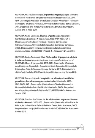 247
REPERTÓRIO BIBLIOGRÁFICO SOBRE A CONDIÇÃO DO NEGRO NO BRASIL
OLIVEIRA, Ana Paula Conceição. Diplomatas negros(as): ação afirmativa
no Instituto Rio Branco e trajetórias de diplomatas (ex)bolsistas. 2011.
151 f. Dissertação (Mestrado em Estudos Étnicos e Africanos) – Faculdade
de Filosofia e Ciências Humanas, Universidade Federal da Bahia, Salvador,
2011. Disponível em: <https://repositorio.ufba.br/ri/handle/ri/8596>.
Acesso em: 16 maio 2017.
OLIVEIRA, Andre Cortes de. Quem é a “gente negra nacional”?
Frente Negra Brasileira e A Voz da Raça, 1933-1937. 2006. 129 f.
Dissertação (Mestrado em História) – Instituto de Filosofia e
Ciências Humanas, Universidade Estadual de Campinas, Campinas,
2005. Disponível em: <http://www.bibliotecadigital.unicamp.br/
document/?code=vtls000386479&opt=4>. Acesso em: 24 abr. 2017.
OLIVEIRA, Carlos Adriano da Silva. Minha pele é linguagem, e a leitura
é toda sua (nossa): representações de professores/as sobre a Lei n°
10.639/2003 em Amargosa-BA. 2015. 143 f. Dissertação (Mestrado
Acadêmico em Educação) – Departamento de Educação, Universidade
Estadual de Feira de Santana, Feira de Santana, 2015. Disponível em:
<http://tede2.uefs.br:8080/handle/tede/161>. Acesso em: 9 maio 2017.
OLIVEIRA, Carmen Lúcia de. Imaginário, racialização e identidades
percebidas de mulheres negras escolarizadas: Uberlândia, 1950-
1969. 2006. 143 f. Dissertação (Mestrado em Ciências Humanas) –
Universidade Federal de Uberlândia, Uberlândia, 2006. Disponível
em: <https://repositorio.ufu.br/handle/123456789/16443>. Acesso em:
26 abr. 2017.
OLIVEIRA, Carolina dos Santos de. As adolescentes negras no discurso
da Revista Atrevida. 2009. 155 f. Dissertação (Mestrado) – Faculdade de
Educação, Universidade Federal de Minas Gerais, Belo Horizonte, 2009.
Disponível em: <http://hdl.handle.net/1843/FAEC-83UMCB>. Acesso em:
8 maio 2017.
 