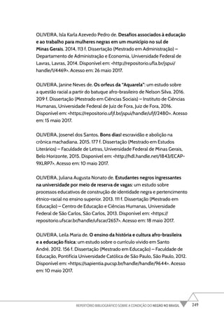 249
REPERTÓRIO BIBLIOGRÁFICO SOBRE A CONDIÇÃO DO NEGRO NO BRASIL
OLIVEIRA, Isla Karla Azevedo Pedro de. Desafios associados à educação
e ao trabalho para mulheres negras em um município no sul de
Minas Gerais. 2014, 113 f. Dissertação (Mestrado em Administração) –
Departamento de Administração e Economia, Universidade Federal de
Lavras, Lavras, 2014. Disponível em: <http://repositorio.ufla.br/jspui/
handle/1/4469>. Acesso em: 26 maio 2017.
OLIVEIRA, Janine Neves de. Os orfeus da “Aquarela”: um estudo sobre
a questão racial a partir do batuque afro-brasileiro de Nelson Silva. 2016.
209 f. Dissertação (Mestrado em Ciências Sociais) – Instituto de Ciências
Humanas, Universidade Federal de Juiz de Fora, Juiz de Fora, 2016.
Disponível em: <https://repositorio.ufjf.br/jspui/handle/ufjf/2480>. Acesso
em: 15 maio 2017.
OLIVEIRA, Josenel dos Santos. Bons dias! escravidão e abolição na
crônica machadiana. 2015. 177 f. Dissertação (Mestrado em Estudos
Literários) – Faculdade de Letras, Universidade Federal de Minas Gerais,
Belo Horizonte, 2015. Disponível em: <http://hdl.handle.net/1843/ECAP-
9XLRP7>. Acesso em: 10 maio 2017.
OLIVEIRA, Juliana Augusta Nonato de. Estudantes negros ingressantes
na universidade por meio de reserva de vagas: um estudo sobre
processos educativos de construção de identidade negra e pertencimento
étnico-racial no ensino superior. 2013. 111 f. Dissertação (Mestrado em
Educação) – Centro de Educação e Ciências Humanas, Universidade
Federal de São Carlos, São Carlos, 2013. Disponível em: <https://
repositorio.ufscar.br/handle/ufscar/2657>. Acesso em: 18 maio 2017.
OLIVEIRA, Leila Maria de. O ensino da história e cultura afro-brasileira
e a educação física: um estudo sobre o currículo vivido em Santo
André. 2012. 156 f. Dissertação (Mestrado em Educação) – Faculdade de
Educação, Pontifícia Universidade Católica de São Paulo, São Paulo, 2012.
Disponível em: <https://sapientia.pucsp.br/handle/handle/9644>. Acesso
em: 10 maio 2017.
 
