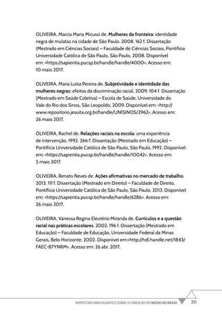 251
REPERTÓRIO BIBLIOGRÁFICO SOBRE A CONDIÇÃO DO NEGRO NO BRASIL
OLIVEIRA, Marcia Maria Micussi de. Mulheres da fronteira: identidade
negra de mulatas na cidade de São Paulo. 2008. 162 f. Dissertação
(Mestrado em Ciências Sociais) – Faculdade de Ciências Sociais, Pontifícia
Universidade Católica de São Paulo, São Paulo, 2008. Disponível
em: <https://sapientia.pucsp.br/handle/handle/4000>. Acesso em:
10 maio 2017.
OLIVEIRA, Maria Luísa Pereira de. Subjetividade e identidade das
mulheres negras: efeitos da discriminação racial. 2009. 104 f. Dissertação
(Mestrado em Saúde Coletiva) – Escola de Saúde, Universidade do
Vale do Rio dos Sinos, São Leopoldo, 2009. Disponível em: <http://
www.repositorio.jesuita.org.br/handle/UNISINOS/2962>. Acesso em:
26 maio 2017.
OLIVEIRA, Rachel de. Relações raciais na escola: uma experiência
de intervenção. 1992. 266 f. Dissertação (Mestrado em Educação) –
Pontifícia Universidade Católica de São Paulo, São Paulo, 1992. Disponível
em: <https://sapientia.pucsp.br/handle/handle/10042>. Acesso em:
5 maio 2017.
OLIVEIRA, Renato Neves de. Ações afirmativas no mercado de trabalho.
2013. 111 f. Dissertação (Mestrado em Direito) – Faculdade de Direito,
Pontifícia Universidade Católica de São Paulo, São Paulo, 2013. Disponível
em: <https://sapientia.pucsp.br/handle/handle/6286>. Acesso em:
26 maio 2017.
OLIVEIRA, Vanessa Regina Eleutério Miranda de. Currículos e a questão
racial nas práticas escolares. 2002. 196 f. Dissertação (Mestrado em
Educação) – Faculdade de Educação, Universidade Federal da Minas
Gerais, Belo Horizonte, 2002. Disponível em:<http://hdl.handle.net/1843/
FAEC-87YNRM>. Acesso em: 26 abr. 2017.
 