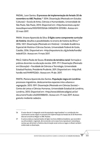 253
REPERTÓRIO BIBLIOGRÁFICO SOBRE A CONDIÇÃO DO NEGRO NO BRASIL
PADIAL, Leon Santos. O processo de implementação do feriado 20 de
novembro no ABC Paulista.56
2014. Dissertação (Mestrado em Estudos
Culturais) – Escola de Artes, Ciências e Humanidades, Universidade de
São Paulo, São Paulo, 2014. Disponível em: <http://www.teses.usp.br/
teses/disponiveis/100/100135/tde-24062014-221558/>. Acesso em:
22 maio 2017.
PAIVA, Viviane Aparecida da Silva. O Egito como componente curricular
de história: desafios e possibilidades no ensino de história da África.57
2016. 143 f. Dissertação (Mestrado em História) – Unidade Acadêmica
Especial de História e Ciências Sociais, Universidade Federal de Goiás,
Catalão, 2016. Disponível em: <http://repositorio.bc.ufg.br/tede/handle/
tede/6723>. Acesso em: 11 maio 2017.
PALÚ, Valéria Pavão de Souza. O ensino da temática racial: formação e
práticas docentes na educação escolar. 2011. 171 f. Dissertação (Mestrado
em Educação) – Faculdade de Ciências e Tecnologia, Universidade
Estadual Paulista, Presidente Prudente, 2011. Disponível em: <http://hdl.
handle.net/11449/92265>. Acesso em: 19 abr. 2017.
PANTA, Mariana Aparecida dos Santos. População negra em Londrina:
processos migratórios, deslocamentos espaciais intra-urbanos e
segregação. 2013. 159 f. Dissertação (Mestrado em Ciências Sociais) –
Centro de Letras e Ciências Humanas, Universidade Estadual de Londrina,
Londrina, 2013. Disponível em: <http://www.bibliotecadigital.uel.br/
document/?code=vtls000188610>. Acesso em: 17 maio 2017. Acesso
gratuito mediante cadastro.
56 O autor discute “a integração social da população negra brasileira” e a contribuição dos
movimentos sociais negros no processo de implementação do feriado de 20 de Novembro
(Dia da Consciência Negra) no ABC Paulista.
57 A autora analisa as representações do Egito nos livros didáticos brasileiros, que escondem
sua africanidade e negritude, demonstrando como esses livros reproduzem estereótipos
racistas que alimentam a histórica discriminação racial contra os negros no Brasil, também
evidenciada na dissertação.
 