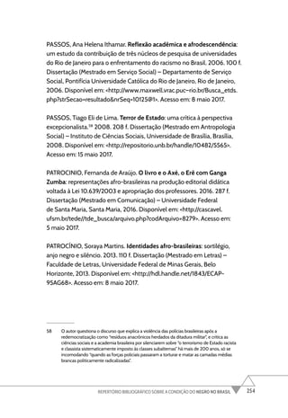 254
REPERTÓRIO BIBLIOGRÁFICO SOBRE A CONDIÇÃO DO NEGRO NO BRASIL
PASSOS, Ana Helena Ithamar. Reflexão acadêmica e afrodescendência:
um estudo da contribuição de três núcleos de pesquisa de universidades
do Rio de Janeiro para o enfrentamento do racismo no Brasil. 2006. 100 f.
Dissertação (Mestrado em Serviço Social) – Departamento de Serviço
Social, Pontifícia Universidade Católica do Rio de Janeiro, Rio de Janeiro,
2006. Disponível em: <http://www.maxwell.vrac.puc–rio.br/Busca_etds.
php?strSecao=resultado&nrSeq=10125@1>. Acesso em: 8 maio 2017.
PASSOS, Tiago Eli de Lima. Terror de Estado: uma crítica à perspectiva
excepcionalista.58
2008. 208 f. Dissertação (Mestrado em Antropologia
Social) – Instituto de Ciências Sociais, Universidade de Brasília, Brasília,
2008. Disponível em: <http://repositorio.unb.br/handle/10482/5565>.
Acesso em: 15 maio 2017.
PATROCINIO, Fernanda de Araújo. O livro e o Axé, o Erê com Ganga
Zumba: representações afro-brasileiras na produção editorial didática
voltada à Lei 10.639/2003 e apropriação dos professores. 2016. 287 f.
Dissertação (Mestrado em Comunicação) – Universidade Federal
de Santa Maria, Santa Maria, 2016. Disponível em: <http://cascavel.
ufsm.br/tede//tde_busca/arquivo.php?codArquivo=8279>. Acesso em:
5 maio 2017.
PATROCÍNIO, Soraya Martins. Identidades afro-brasileiras: sortilégio,
anjo negro e silêncio. 2013. 110 f. Dissertação (Mestrado em Letras) –
Faculdade de Letras, Universidade Federal de Minas Gerais, Belo
Horizonte, 2013. Disponível em: <http://hdl.handle.net/1843/ECAP-
95AG68>. Acesso em: 8 maio 2017.
58 O autor questiona o discurso que explica a violência das polícias brasileiras após a
redemocratização como “resíduos anacrônicos herdados da ditadura militar”, e critica as
ciências sociais e a academia brasileira por silenciarem sobre “o terrorismo de Estado racista
e classista sistematicamente imposto às classes subalternas” há mais de 200 anos, só se
incomodando “quando as forças policiais passaram a torturar e matar as camadas médias
brancas politicamente radicalizadas”.
 