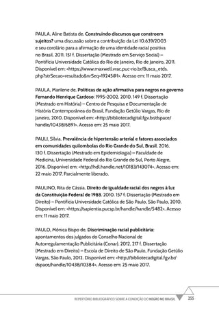 255
REPERTÓRIO BIBLIOGRÁFICO SOBRE A CONDIÇÃO DO NEGRO NO BRASIL
PAULA, Aline Batista de. Construindo discursos que constroem
sujeitos? uma discussão sobre a contribuição da Lei 10.639/2003
e seu corolário para a afirmação de uma identidade racial positiva
no Brasil. 2011. 151 f. Dissertação (Mestrado em Serviço Social) –
Pontifícia Universidade Católica do Rio de Janeiro, Rio de Janeiro, 2011.
Disponível em: <https://www.maxwell.vrac.puc-rio.br/Busca_etds.
php?strSecao=resultado&nrSeq=19245@1>. Acesso em: 11 maio 2017.
PAULA, Marilene de. Políticas de ação afirmativa para negros no governo
Fernando Henrique Cardoso: 1995-2002. 2010. 149 f. Dissertação
(Mestrado em História) – Centro de Pesquisa e Documentação de
História Contemporânea do Brasil, Fundação Getúlio Vargas, Rio de
Janeiro, 2010. Disponível em: <http://bibliotecadigital.fgv.br/dspace/
handle/10438/6891>. Acesso em: 25 maio 2017.
PAULI, Sílvia. Prevalência de hipertensão arterial e fatores associados
em comunidades quilombolas do Rio Grande do Sul, Brasil. 2016.
130 f. Dissertação (Mestrado em Epidemiologia) – Faculdade de
Medicina, Universidade Federal do Rio Grande do Sul, Porto Alegre,
2016. Disponível em: <http://hdl.handle.net/10183/143074>. Acesso em:
22 maio 2017. Parcialmente liberado.
PAULINO, Rita de Cássia. Direito de igualdade racial dos negros à luz
da Constituição Federal de 1988. 2010. 157 f. Dissertação (Mestrado em
Direito) – Pontifícia Universidade Católica de São Paulo, São Paulo, 2010.
Disponível em: <https://sapientia.pucsp.br/handle/handle/5482>. Acesso
em: 11 maio 2017.
PAULO, Mônica Bispo de. Discriminação racial publicitária:
apontamentos dos julgados do Conselho Nacional de
Autorregulamentação Publicitária (Conar). 2012. 217 f. Dissertação
(Mestrado em Direito) – Escola de Direito de São Paulo, Fundação Getúlio
Vargas, São Paulo, 2012. Disponível em: <http://bibliotecadigital.fgv.br/
dspace/handle/10438/10384>. Acesso em: 25 maio 2017.
 