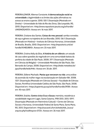 256
REPERTÓRIO BIBLIOGRÁFICO SOBRE A CONDIÇÃO DO NEGRO NO BRASIL
PEREIRA JÚNIOR, Altemar Constante. A democratização racial na
universidade: a legitimidade e os limites das ações afirmativas no
acesso ao ensino superior. 2010. 120 f. Dissertação (Mestrado em
Direito) – Universidade do Vale do Rio dos Sinos, São Leopoldo, RS,
2010. Disponível em: <http://www.repositorio.jesuita.org.br/handle/
UNISINOS/4013>. Acesso em: 16 maio 2017.
PEREIRA, Cristiane dos Santos. Coisas do meu pessoal: samba e enredos
de raça e gênero na trajetória de Leci Brandão. 2010. 136 f. Dissertação
(Mestrado em História) – Instituto de Ciências Humanas, Universidade
de Brasília, Brasília, 2010. Disponível em: <http://repositorio.unb.br/
handle/10482/8815>. Acesso em: 25 maio 2017.
PEREIRA, Cristina Kelly da Silva. A história de um silêncio: um estudo
de caso sobre questões da negritude em uma comunidade batista da
periferia da cidade de São Paulo. 2008. 217 f. Dissertação (Mestrado
em Ciências da Religião) – Universidade Metodista de São Paulo, São
Bernardo do Campo, 2008. Disponível em: <http://tede.metodista.br/
jspui/handle/tede/446>. Acesso em: 26 abr. 2017.
PEREIRA, Edilene Machado. Marias que venceram na vida: uma análise
da ascensão da mulher negra via escolarização em Salvador-BA. 2008.
133 f. Dissertação (Mestrado em Ciências Sociais) – Faculdade de Ciências
Sociais, Pontifícia Universidade Católica de São Paulo, São Paulo, 2008.
Disponível em: <https://sapientia.pucsp.br/handle/handle/3938>. Acesso
em: 18 maio 2017.
PEREIRA, Eráclito. Centro cívico Cruz e Souza: memória, resistência e
sociabilidade negra em Lages, Santa Catarina, 1918-2012. 2013. 109 f.
Dissertação (Mestrado em Patrimônio Cultural) – Centro de Ciências
Sociais e Humanas, Universidade Federal de Santa Maria, Santa Maria,
RS, 2013. Disponível em: <http://cascavel.ufsm.br/tede//tde_busca/
arquivo.php?codArquivo=5725>. Acesso em: 26 maio 2017.
 