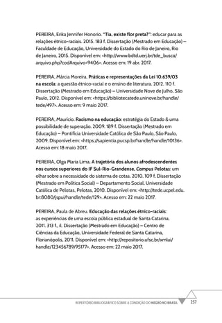 257
REPERTÓRIO BIBLIOGRÁFICO SOBRE A CONDIÇÃO DO NEGRO NO BRASIL
PEREIRA, Erika Jennifer Honorio. “Tia, existe flor preta?”: educar para as
relações étnico-raciais. 2015. 183 f. Dissertação (Mestrado em Educação) –
Faculdade de Educação, Universidade do Estado do Rio de Janeiro, Rio
de Janeiro, 2015. Disponível em: <http://www.bdtd.uerj.br/tde_busca/
arquivo.php?codArquivo=9406>. Acesso em: 19 abr. 2017.
PEREIRA, Márcia Moreira. Práticas e representações da Lei 10.639/03
na escola: a questão étnico-racial e o ensino de literatura. 2012. 110 f.
Dissertação (Mestrado em Educação) – Universidade Nove de Julho, São
Paulo, 2012. Disponível em: <https://bibliotecatede.uninove.br/handle/
tede/497>. Acesso em: 9 maio 2017.
PEREIRA, Maurício. Racismo na educação: estratégia do Estado & uma
possibilidade de superação. 2009. 189 f. Dissertação (Mestrado em
Educação) – Pontifícia Universidade Católica de São Paulo, São Paulo,
2009. Disponível em: <https://sapientia.pucsp.br/handle/handle/10136>.
Acesso em: 18 maio 2017.
PEREIRA, Olga Maria Lima. A trajetória dos alunos afrodescendentes
nos cursos superiores do IF Sul-Rio-Grandense, Campus Pelotas: um
olhar sobre a necessidade do sistema de cotas. 2010. 109 f. Dissertação
(Mestrado em Política Social) – Departamento Social, Universidade
Católica de Pelotas, Pelotas, 2010. Disponível em: <http://tede.ucpel.edu.
br:8080/jspui/handle/tede/129>. Acesso em: 22 maio 2017.
PEREIRA, Paula de Abreu. Educação das relações étnico-raciais:
as experiências de uma escola pública estadual de Santa Catarina.
2011. 313 f., il. Dissertação (Mestrado em Educação) – Centro de
Ciências da Educação, Universidade Federal de Santa Catarina,
Florianópolis, 2011. Disponível em: <http://repositorio.ufsc.br/xmlui/
handle/123456789/95177>. Acesso em: 22 maio 2017.
 