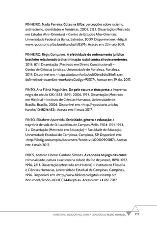 259
REPERTÓRIO BIBLIOGRÁFICO SOBRE A CONDIÇÃO DO NEGRO NO BRASIL
PINHEIRO, Nadja Ferreira. Cotas na Ufba: percepções sobre racismo,
antirracismo, identidades e fronteiras. 2009. 212 f. Dissertação (Mestrado
em Estudos Afro-Orientais) – Centro de Estudos Afro-Orientais,
Universidade Federal da Bahia, Salvador, 2009. Disponível em: <http://
www.repositorio.ufba.br/ri/handle/ri/8591>. Acesso em: 23 maio 2017.
PINHEIRO, Régis Gonçalves. A efetividade do ordenamento jurídico
brasileiro relacionado à discriminação racial contra afrodescendentes.
2014. 87 f. Dissertação (Mestrado em Direito Constitucional) –
Centro de Ciências Jurídicas, Universidade de Fortaleza, Fortaleza,
2014. Disponível em: <https://uolp.unifor.br/oul/ObraBdtdSiteTrazer.
do?method=trazer&ns=true&obraCodigo=93017>. Acesso em: 19 abr. 2017.
PINTO, Ana Flávia Magalhães. De pele escura e tinta preta: a imprensa
negra do século XIX (1833-1899). 2006. 197 f. Dissertação (Mestrado
em História) – Instituto de Ciências Humanas, Universidade de
Brasília, Brasília, 2006. Disponível em: <http://repositorio.unb.br/
handle/10482/6432>. Acesso em: 11 maio 2017.
PINTO, Elisabete Aparecida. Etnicidade, gênero e educação: a
trajetória de vida de D. Laudelina de Campos Mello, 1904-1991. 1993.
2 v. Dissertação (Mestrado em Educação) – Faculdade de Educação,
Universidade Estadual de Campinas, Campinas, SP. Disponível em:
<http://libdigi.unicamp.br/document/?code=vtls000090087>. Acesso
em: 4 maio 2017.
PIRES, Antonio Liberac Cardoso Simões. A capoeira no jogo das cores:
criminalidade, cultura e racismo na cidade do Rio de Janeiro, 1890-1937.
1996. 261 f. Dissertação (Mestrado em História) – Instituto de Filosofia
e Ciências Humanas, Universidade Estadual de Campinas, Campinas,
1996. Disponível em: <http://www.bibliotecadigital.unicamp.br/
document/?code=000133744&opt=4>. Acesso em: 24 abr. 2017.
 