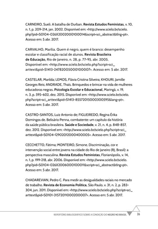 26
REPERTÓRIO BIBLIOGRÁFICO SOBRE A CONDIÇÃO DO NEGRO NO BRASIL
CARNEIRO, Sueli. A batalha de Durban. Revista Estudos Feministas, v. 10,
n. 1, p. 209-214, jan. 2002. Disponível em: <http://www.scielo.br/scielo.
php?pid=S0104-026X2002000100014&script=sci_abstract&tlng=pt>.
Acesso em: 5 abr. 2017.
CARVALHO, Marília. Quem é negro, quem é branco: desempenho
escolar e classificação racial de alunos. Revista Brasileira
de Educação, Rio de Janeiro, n. 28, p. 77-95, abr. 2005.
Disponível em: <http://www.scielo.br/scielo.php?script=sci_
arttext&pid=S1413-24782005000100007>. Acesso em: 5 abr. 2017.
CASTELAR, Marilda; LEMOS, Flávia Cristina Silveira; KHOURI, Jamille
Georges Reis; ANDRADE, Thaís. Brinquedos e brincar na vida de mulheres
educadoras negras. Psicologia Escolar e Educacional, Maringá, v. 19,
n. 3, p. 595-602, dez. 2015. Disponível em: <http://www.scielo.br/scielo.
php?script=sci_arttext&pid=S1413-85572015000300595&lang=pt>.
Acesso em: 5 abr. 2017.
CASTRO-SANTOS, Luiz Antonio de; FIGUEIREDO, Regina Érika
Domingos de. Belisário Penna, combatente: um capítulo da história
da saúde pública brasileira. Saúde e Sociedade, v. 21, n. 4, p. 848-857,
dez. 2012. Disponível em: <http://www.scielo.br/scielo.php?script=sci_
arttext&pid=S0104-12902012000400005>. Acesso em: 5 abr. 2017.
CECCHETTO, Fátima; MONTEIRO, Simone. Discriminação, cor e
intervenção social entre jovens na cidade do Rio de Janeiro (RJ, Brasil): a
perspectiva masculina. Revista Estudos Feministas, Florianópolis, v. 14,
n. 1, p. 199-218, abr. 2006. Disponível em: <http://www.scielo.br/scielo.
php?pid=S0104-026X2006000100011&script=sci_abstract&tlng=pt>.
Acesso em: 5 abr. 2017.
CHADAREVIAN, Pedro C. Para medir as desigualdades raciais no mercado
de trabalho. Revista de Economia Política, São Paulo, v. 31, n. 2, p. 283-
304, jun. 2011. Disponível em: <http://www.scielo.br/scielo.php?script=sci_
arttext&pid=S0101-31572011000200007>. Acesso em: 5 abr. 2017.
 