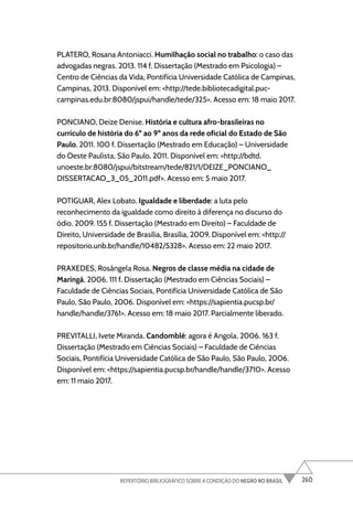 260
REPERTÓRIO BIBLIOGRÁFICO SOBRE A CONDIÇÃO DO NEGRO NO BRASIL
PLATERO, Rosana Antoniacci. Humilhação social no trabalho: o caso das
advogadas negras. 2013. 114 f. Dissertação (Mestrado em Psicologia) –
Centro de Ciências da Vida, Pontifícia Universidade Católica de Campinas,
Campinas, 2013. Disponível em: <http://tede.bibliotecadigital.puc-
campinas.edu.br:8080/jspui/handle/tede/325>. Acesso em: 18 maio 2017.
PONCIANO, Deize Denise. História e cultura afro-brasileiras no
currículo de história do 6º ao 9º anos da rede oficial do Estado de São
Paulo. 2011. 100 f. Dissertação (Mestrado em Educação) – Universidade
do Oeste Paulista, São Paulo, 2011. Disponível em: <http://bdtd.
unoeste.br:8080/jspui/bitstream/tede/821/1/DEIZE_PONCIANO_
DISSERTACAO_3_05_2011.pdf>. Acesso em: 5 maio 2017.
POTIGUAR, Alex Lobato. Igualdade e liberdade: a luta pelo
reconhecimento da igualdade como direito à diferença no discurso do
ódio. 2009. 155 f. Dissertação (Mestrado em Direito) – Faculdade de
Direito, Universidade de Brasília, Brasília, 2009. Disponível em: <http://
repositorio.unb.br/handle/10482/5328>. Acesso em: 22 maio 2017.
PRAXEDES, Rosângela Rosa. Negros de classe média na cidade de
Maringá. 2006. 111 f. Dissertação (Mestrado em Ciências Sociais) –
Faculdade de Ciências Sociais, Pontifícia Universidade Católica de São
Paulo, São Paulo, 2006. Disponível em: <https://sapientia.pucsp.br/
handle/handle/3761>. Acesso em: 18 maio 2017. Parcialmente liberado.
PREVITALLI, Ivete Miranda. Candomblé: agora é Angola. 2006. 163 f.
Dissertação (Mestrado em Ciências Sociais) – Faculdade de Ciências
Sociais, Pontifícia Universidade Católica de São Paulo, São Paulo, 2006.
Disponível em: <https://sapientia.pucsp.br/handle/handle/3710>. Acesso
em: 11 maio 2017.
 