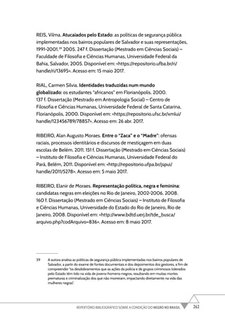 262
REPERTÓRIO BIBLIOGRÁFICO SOBRE A CONDIÇÃO DO NEGRO NO BRASIL
REIS, Vilma. Atucaiados pelo Estado: as políticas de segurança pública
implementadas nos bairros populares de Salvador e suas representações,
1991-2001.59
2005. 247 f. Dissertação (Mestrado em Ciências Sociais) –
Faculdade de Filosofia e Ciências Humanas, Universidade Federal da
Bahia, Salvador, 2005. Disponível em: <https://repositorio.ufba.br/ri/
handle/ri/13695>. Acesso em: 15 maio 2017.
RIAL, Carmen Silvia. Identidades traduzidas num mundo
globalizado: os estudantes “africanos” em Florianópolis. 2000.
137 f. Dissertação (Mestrado em Antropologia Social) – Centro de
Filosofia e Ciências Humanas, Universidade Federal de Santa Catarina,
Florianópolis, 2000. Disponível em: <https://repositorio.ufsc.br/xmlui/
handle/123456789/78857>. Acesso em: 26 abr. 2017.
RIBEIRO, Alan Augusto Moraes. Entre o “Zaca” e o “Madre”: ofensas
raciais, processos identitários e discursos de mestiçagem em duas
escolas de Belém. 2011. 151 f. Dissertação (Mestrado em Ciências Sociais)
– Instituto de Filosofia e Ciências Humanas, Universidade Federal do
Pará, Belém, 2011. Disponível em: <http://repositorio.ufpa.br/jspui/
handle/2011/5278>. Acesso em: 5 maio 2017.
RIBEIRO, Elanir de Moraes. Representação política, negra e feminina:
candidatas negras em eleições no Rio de Janeiro, 2002-2006. 2008.
160 f. Dissertação (Mestrado em Ciências Sociais) – Instituto de Filosofia
e Ciências Humanas, Universidade do Estado do Rio de Janeiro, Rio de
Janeiro, 2008. Disponível em: <http://www.bdtd.uerj.br/tde_busca/
arquivo.php?codArquivo=836>. Acesso em: 8 maio 2017.
59 A autora analisa as políticas de segurança pública implementadas nos bairros populares de
Salvador, a partir do exame de fontes documentais e dos depoimentos dos gestores, a fim de
compreender “os desdobramentos que as ações da polícia e de grupos criminosos tolerados
pelo Estado têm tido na vida de jovens-homens-negros, resultando em muitas mortes
prematuras e criminalização dos que não morreram, impactando diretamente na vida das
mulheres negras”.
 