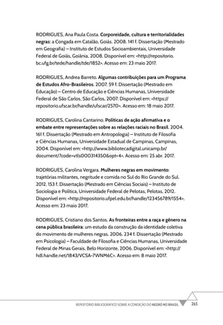 265
REPERTÓRIO BIBLIOGRÁFICO SOBRE A CONDIÇÃO DO NEGRO NO BRASIL
RODRIGUES, Ana Paula Costa. Corporeidade, cultura e territorialidades
negras: a Congada em Catalão, Goiás. 2008. 141 f. Dissertação (Mestrado
em Geografia) – Instituto de Estudos Socioambientais, Universidade
Federal de Goiás, Goiânia, 2008. Disponível em: <http://repositorio.
bc.ufg.br/tede/handle/tde/1852>. Acesso em: 23 maio 2017.
RODRIGUES, Andrea Barreto. Algumas contribuições para um Programa
de Estudos Afro-Brasileiros. 2007. 59 f. Dissertação (Mestrado em
Educação) – Centro de Educação e Ciências Humanas, Universidade
Federal de São Carlos, São Carlos, 2007. Disponível em: <https://
repositorio.ufscar.br/handle/ufscar/2570>. Acesso em: 18 maio 2017.
RODRIGUES, Carolina Cantarino. Políticas de ação afirmativa e o
embate entre representações sobre as relações raciais no Brasil. 2004.
161 f. Dissertação (Mestrado em Antropologia) – Instituto de Filosofia
e Ciências Humanas, Universidade Estadual de Campinas, Campinas,
2004. Disponível em: <http://www.bibliotecadigital.unicamp.br/
document/?code=vtls000314350&opt=4>. Acesso em: 25 abr. 2017.
RODRIGUES, Carolina Vergara. Mulheres negras em movimento:
trajetórias militantes, negritude e comida no Sul do Rio Grande do Sul.
2012. 153 f. Dissertação (Mestrado em Ciências Sociais) – Instituto de
Sociologia e Política, Universidade Federal de Pelotas, Pelotas, 2012.
Disponível em: <http://repositorio.ufpel.edu.br/handle/123456789/1554>.
Acesso em: 23 maio 2017.
RODRIGUES, Cristiano dos Santos. As fronteiras entre a raça e gênero na
cena pública brasileira: um estudo da construção da identidade coletiva
do movimento de mulheres negras. 2006. 234 f. Dissertação (Mestrado
em Psicologia) – Faculdade de Filosofia e Ciências Humanas, Universidade
Federal de Minas Gerais, Belo Horizonte, 2006. Disponível em: <http://
hdl.handle.net/1843/VCSA-7WNM6C>. Acesso em: 8 maio 2017.
 