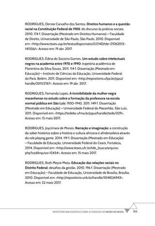 266
REPERTÓRIO BIBLIOGRÁFICO SOBRE A CONDIÇÃO DO NEGRO NO BRASIL
RODRIGUES, Denise Carvalho dos Santos. Direitos humanos e a questão
racial na Constituição Federal de 1988: do discurso às práticas sociais.
2010. 174 f. Dissertação (Mestrado em Direitos Humanos) – Faculdade
de Direito, Universidade de São Paulo, São Paulo, 2010. Disponível
em: <http://www.teses.usp.br/teses/disponiveis/2/2140/tde-21062013-
141556/>. Acesso em: 19 abr. 2017.
RODRIGUES, Édina do Socorro Gomes. Um estudo sobre intelectuais
negros na academia entre 1970 e 1990: trajetória acadêmica de
Florentina da Silva Souza. 2011. 114 f. Dissertação (Mestrado em
Educação) – Instituto de Ciências da Educação, Universidade Federal
do Pará, Belém, 2011. Disponível em: <http://repositorio.ufpa.br/jspui/
handle/2011/2767>. Acesso em: 19 abr. 2017.
RODRIGUES, Fernanda Lopes. A invisibilidade da mulher negra
maranhense no estudo sobre a formação da professora na escola
normal pública em São Luís: 1930-1945. 2011. 149 f. Dissertação
(Mestrado em Educação) – Universidade Federal do Maranhão, São Luís,
2011. Disponível em: <https://tedebc.ufma.br/jspui/handle/tede/209>.
Acesso em: 15 maio 2017.
RODRIGUES, Joycimara de Morais. Narração e imaginação: a construção
do saber histórico sobre a história e cultura africana e afrobrasileira através
do role playing game. 2014. 119 f. Dissertação (Mestrado em Educação)
– Faculdade de Educação, Universidade Federal do Ceará, Fortaleza,
2014. Disponível em: <http://www.teses.ufc.br/tde_busca/arquivo.
php?codArquivo=12434>. Acesso em: 15 maio 2017.
RODRIGUES, Ruth Meyre Mota. Educação das relações raciais no
Distrito Federal: desafios da gestão. 2010. 196 f. Dissertação (Mestrado
em Educação) – Faculdade de Educação, Universidade de Brasília, Brasília,
2010. Disponível em: <http://repositorio.unb.br/handle/10482/6943>.
Acesso em: 22 maio 2017.
 