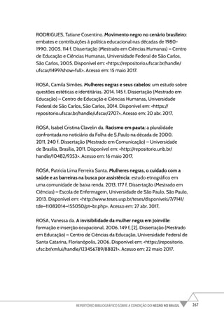 267
REPERTÓRIO BIBLIOGRÁFICO SOBRE A CONDIÇÃO DO NEGRO NO BRASIL
RODRIGUES, Tatiane Cosentino. Movimento negro no cenário brasileiro:
embates e contribuições à política educacional nas décadas de 1980-
1990. 2005. 114 f. Dissertação (Mestrado em Ciências Humanas) – Centro
de Educação e Ciências Humanas, Universidade Federal de São Carlos,
São Carlos, 2005. Disponível em: <https://repositorio.ufscar.br/handle/
ufscar/1499?show=full>. Acesso em: 15 maio 2017.
ROSA, Camila Simões. Mulheres negras e seus cabelos: um estudo sobre
questões estéticas e identitárias. 2014. 145 f. Dissertação (Mestrado em
Educação) – Centro de Educação e Ciências Humanas, Universidade
Federal de São Carlos, São Carlos, 2014. Disponível em: <https://
repositorio.ufscar.br/handle/ufscar/2707>. Acesso em: 20 abr. 2017.
ROSA, Isabel Cristina Clavelin da. Racismo em pauta: a pluralidade
confrontada no noticiário da Folha de S.Paulo na década de 2000.
2011. 240 f. Dissertação (Mestrado em Comunicação) – Universidade
de Brasília, Brasília, 2011. Disponível em: <http://repositorio.unb.br/
handle/10482/9353>. Acesso em: 16 maio 2017.
ROSA, Patricia Lima Ferreira Santa. Mulheres negras, o cuidado com a
saúde e as barreiras na busca por assistência: estudo etnográfico em
uma comunidade de baixa renda. 2013. 177 f. Dissertação (Mestrado em
Ciências) – Escola de Enfermagem, Universidade de São Paulo, São Paulo,
2013. Disponível em: <http://www.teses.usp.br/teses/disponiveis/7/7141/
tde–11082014–155050/pt–br.php>. Acesso em: 27 abr. 2017.
ROSA, Vanessa da. A invisibilidade da mulher negra em Joinville:
formação e inserção ocupacional. 2006. 149 f, [2]. Dissertação (Mestrado
em Educação) – Centro de Ciências da Educação, Universidade Federal de
Santa Catarina, Florianópolis, 2006. Disponível em: <https://repositorio.
ufsc.br/xmlui/handle/123456789/88821>. Acesso em: 22 maio 2017.
 