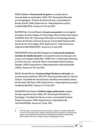 268
REPERTÓRIO BIBLIOGRÁFICO SOBRE A CONDIÇÃO DO NEGRO NO BRASIL
ROSA, Waldemir. Homem preto do gueto: um estudo sobre a
masculinidade no rap brasileiro. 2006. 90 f. Dissertação (Mestrado
em Antropologia) – Instituto de Ciências Sociais, Universidade de
Brasília, Brasília, 2006. Disponível em: <http://repositorio.unb.br/
handle/10482/2769>. Acesso em: 22 maio 2017.
RUPPENTHAL, Francieli Renata. Um percurso possível: uma etnografia
do projeto Territórios Negros em Porto Alegre-RS no âmbito da lei federal
10.639/03. 2015. 157 f. Dissertação (Mestrado em Antropologia Social) –
Instituto de Filosofia e Ciências Humanas, Universidade Federal do Rio
Grande do Sul, Porto Alegre, 2015. Disponível em: <http://www.lume.
ufrgs.br/handle/10183/131547>. Acesso em: 5 maio 2017.
SACRAMENTO, Maria de Fátima Borges do. A natureza do espetáculo
revelador do cidadão dançante: uma experiência de arte educação com
a dança na Fundação Cidade Mãe.61
2008. 135 f., il. Dissertação (Mestrado
em Artes Cênicas) – Escola de Teatro, Universidade Federal da Bahia,
Salvador, 2008. Disponível em: <https://repositorio.ufba.br/ri/handle/
ri/9655>. Acesso em: 29 maio 2017.
SALES, Ricardo Ramos. A Imprensa Negra Paulista e a educação: um
movimento de resistência? 2015. 99 f. Dissertação (Mestrado em Ciências
Sociais) – Faculdade de Ciências Sociais, Pontifícia Universidade Católica
de São Paulo, São Paulo, 2015. Disponível em: <https://sapientia.pucsp.br/
handle/handle/3610>. Acesso em: 9 maio 2017.
SALVADOR, Maria Nazaré. Mulheres negras adolescentes: projetos
de vida e suporte familiar. 2006. 101 f. Dissertação (Mestrado em
Sociologia) – Faculdade de Ciências e Letras, Universidade Estadual
Paulista, Araraquara, 2006. Disponível em: <http://hdl.handle.
net/11449/99008>. Acesso em: 19 abr. 2017.
61 A fim de analisar “uma experiência de arte-educação, realizada na Fundação Cidade Mãe,
em busca de uma dança para a cidadania” voltada para jovens da periferia, majoritariamente
negros, a autora aborda a formação histórica da população de Salvador, evidenciando a
discriminação racial e suas consequências para as desigualdades sociais.
 