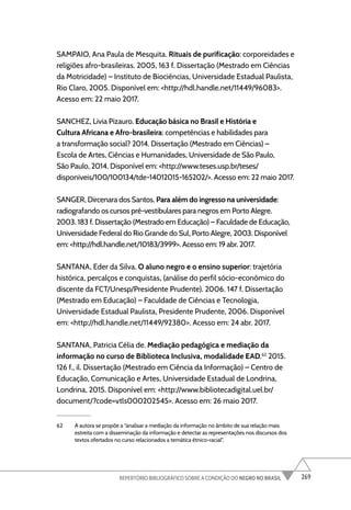 269
REPERTÓRIO BIBLIOGRÁFICO SOBRE A CONDIÇÃO DO NEGRO NO BRASIL
SAMPAIO, Ana Paula de Mesquita. Rituais de purificação: corporeidades e
religiões afro-brasileiras. 2005, 163 f. Dissertação (Mestrado em Ciências
da Motricidade) – Instituto de Biociências, Universidade Estadual Paulista,
Rio Claro, 2005. Disponível em: <http://hdl.handle.net/11449/96083>.
Acesso em: 22 maio 2017.
SANCHEZ, Livia Pizauro. Educação básica no Brasil e História e
Cultura Africana e Afro-brasileira: competências e habilidades para
a transformação social? 2014. Dissertação (Mestrado em Ciências) –
Escola de Artes, Ciências e Humanidades, Universidade de São Paulo,
São Paulo, 2014. Disponível em: <http://www.teses.usp.br/teses/
disponiveis/100/100134/tde-14012015-165202/>. Acesso em: 22 maio 2017.
SANGER, Dircenara dos Santos. Para além do ingresso na universidade:
radiografando os cursos pré-vestibulares para negros em Porto Alegre.
2003. 183 f. Dissertação (Mestrado em Educação) – Faculdade de Educação,
Universidade Federal do Rio Grande do Sul, Porto Alegre, 2003. Disponível
em: <http://hdl.handle.net/10183/3999>. Acesso em: 19 abr. 2017.
SANTANA, Eder da Silva. O aluno negro e o ensino superior: trajetória
histórica, percalços e conquistas, (análise do perfil sócio-econômico do
discente da FCT/Unesp/Presidente Prudente). 2006. 147 f. Dissertação
(Mestrado em Educação) – Faculdade de Ciências e Tecnologia,
Universidade Estadual Paulista, Presidente Prudente, 2006. Disponível
em: <http://hdl.handle.net/11449/92380>. Acesso em: 24 abr. 2017.
SANTANA, Patricia Célia de. Mediação pedagógica e mediação da
informação no curso de Biblioteca Inclusiva, modalidade EAD.62
2015.
126 f., il. Dissertação (Mestrado em Ciência da Informação) – Centro de
Educação, Comunicação e Artes, Universidade Estadual de Londrina,
Londrina, 2015. Disponível em: <http://www.bibliotecadigital.uel.br/
document/?code=vtls000202545>. Acesso em: 26 maio 2017.
62 A autora se propõe a “analisar a mediação da informação no âmbito de sua relação mais
estreita com a disseminação da informação e detectar as representações nos discursos dos
textos ofertados no curso relacionados a temática étnico-racial”.
 