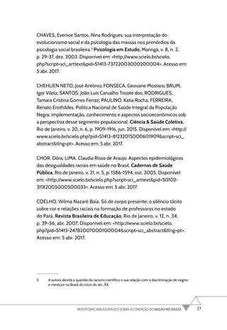 27
REPERTÓRIO BIBLIOGRÁFICO SOBRE A CONDIÇÃO DO NEGRO NO BRASIL
CHAVES, Evenice Santos. Nina Rodrigues: sua interpretação do
evolucionismo social e da psicologia das massas nos primórdios da
psicologia social brasileira.5
Psicologia em Estudo, Maringá, v. 8, n. 2,
p. 29-37, dez. 2003. Disponível em: <http://www.scielo.br/scielo.
php?script=sci_arttext&pid=S1413-73722003000200004>. Acesso em:
5 abr. 2017.
CHEHUEN NETO, José Antônio; FONSECA, Geovane Mostaro; BRUM,
Igor Vilela; SANTOS, João Luís Carvalho Tricote dos; RODRIGUES,
Tamara Cristina Gomes Ferraz; PAULINO, Katia Rocha; FERREIRA,
Renato Erothildes. Política Nacional de Saúde Integral da População
Negra: implementação, conhecimento e aspectos socioeconômicos sob
a perspectiva desse segmento populacional. Ciência & Saúde Coletiva,
Rio de Janeiro, v. 20, n. 6, p. 1909-1916, jun. 2015. Disponível em: <http://
www.scielo.br/scielo.php?pid=S1413-81232015000601909&script=sci_
abstract&tlng=pt>. Acesso em: 5 abr. 2017.
CHOR, Dóra; LIMA, Claudia Risso de Araujo. Aspectos epidemiológicos
das desigualdades raciais em saúde no Brasil. Cadernos de Saúde
Pública, Rio de Janeiro, v. 21, n. 5, p. 1586-1594, out. 2005. Disponível
em: <http://www.scielo.br/scielo.php?script=sci_arttext&pid=S0102-
311X2005000500033>. Acesso em: 5 abr. 2017.
COELHO, Wilma Nazaré Baía. Só de corpo presente: o silêncio tácito
sobre cor e relações raciais na formação de professoras no estado
do Pará. Revista Brasileira de Educação, Rio de Janeiro, v. 12, n. 34,
p. 39-56, abr. 2007. Disponível em: <http://www.scielo.br/scielo.
php?pid=S1413-24782007000100004&script=sci_abstract&tlng=pt>.
Acesso em: 5 abr. 2017.
5 A autora aborda a questão do racismo científico e sua relação com a discriminação de negros
e mestiços no Brasil do início do séc. XX.
 