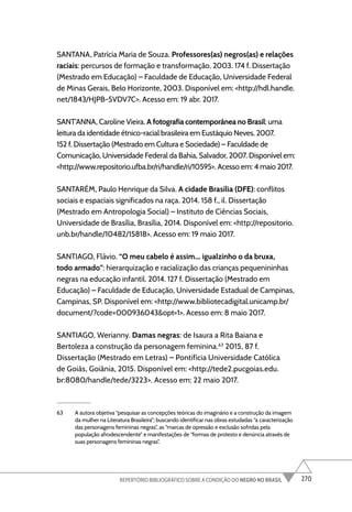 270
REPERTÓRIO BIBLIOGRÁFICO SOBRE A CONDIÇÃO DO NEGRO NO BRASIL
SANTANA, Patrícia Maria de Souza. Professores(as) negros(as) e relações
raciais: percursos de formação e transformação. 2003. 174 f. Dissertação
(Mestrado em Educação) – Faculdade de Educação, Universidade Federal
de Minas Gerais, Belo Horizonte, 2003. Disponível em: <http://hdl.handle.
net/1843/HJPB-5VDV7C>. Acesso em: 19 abr. 2017.
SANT’ANNA, Caroline Vieira. A fotografia contemporânea no Brasil: uma
leitura da identidade étnico-racial brasileira em Eustáquio Neves. 2007.
152 f. Dissertação (Mestrado em Cultura e Sociedade) – Faculdade de
Comunicação, Universidade Federal da Bahia, Salvador, 2007. Disponível em:
<http://www.repositorio.ufba.br/ri/handle/ri/10595>. Acesso em: 4 maio 2017.
SANTARÉM, Paulo Henrique da Silva. A cidade Brasília (DFE): conflitos
sociais e espaciais significados na raça. 2014. 158 f., il. Dissertação
(Mestrado em Antropologia Social) – Instituto de Ciências Sociais,
Universidade de Brasília, Brasília, 2014. Disponível em: <http://repositorio.
unb.br/handle/10482/15818>. Acesso em: 19 maio 2017.
SANTIAGO, Flávio. “O meu cabelo é assim... igualzinho o da bruxa,
todo armado”: hierarquização e racialização das crianças pequenininhas
negras na educação infantil. 2014. 127 f. Dissertação (Mestrado em
Educação) – Faculdade de Educação, Universidade Estadual de Campinas,
Campinas, SP. Disponível em: <http://www.bibliotecadigital.unicamp.br/
document/?code=000936043&opt=1>. Acesso em: 8 maio 2017.
SANTIAGO, Werianny. Damas negras: de Isaura a Rita Baiana e
Bertoleza a construção da personagem feminina.63
2015, 87 f.
Dissertação (Mestrado em Letras) – Pontifícia Universidade Católica
de Goiás, Goiânia, 2015. Disponível em: <http://tede2.pucgoias.edu.
br:8080/handle/tede/3223>. Acesso em: 22 maio 2017.
63 A autora objetiva “pesquisar as concepções teóricas do imaginário e a construção da imagem
da mulher na Literatura Brasileira”; buscando identificar nas obras estudadas “a caracterização
das personagens femininas negras”, as “marcas de opressão e exclusão sofridas pela
população afrodescendente” e manifestações de “formas de protesto e denúncia através de
suas personagens femininas negras”.
 
