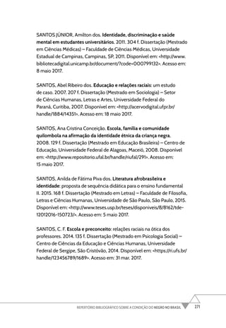 271
REPERTÓRIO BIBLIOGRÁFICO SOBRE A CONDIÇÃO DO NEGRO NO BRASIL
SANTOS JÚNIOR, Amilton dos. Identidade, discriminação e saúde
mental em estudantes universitários. 2011. 304 f. Dissertação (Mestrado
em Ciências Médicas) – Faculdade de Ciências Médicas, Universidade
Estadual de Campinas, Campinas, SP, 2011. Disponível em: <http://www.
bibliotecadigital.unicamp.br/document/?code=000799132>. Acesso em:
8 maio 2017.
SANTOS, Abel Ribeiro dos. Educação e relações raciais: um estudo
de caso. 2007. 207 f. Dissertação (Mestrado em Sociologia) – Setor
de Ciências Humanas, Letras e Artes, Universidade Federal do
Paraná, Curitiba, 2007. Disponível em: <http://acervodigital.ufpr.br/
handle/1884/14351>. Acesso em: 18 maio 2017.
SANTOS, Ana Cristina Conceição. Escola, família e comunidade
quilombola na afirmação da identidade étnica da criança negra.
2008. 129 f. Dissertação (Mestrado em Educação Brasileira) – Centro de
Educação, Universidade Federal de Alagoas, Maceió, 2008. Disponível
em: <http://www.repositorio.ufal.br/handle/riufal/291>. Acesso em:
15 maio 2017.
SANTOS, Anilda de Fátima Piva dos. Literatura afrobrasileira e
identidade: proposta de sequência didática para o ensino fundamental
II. 2015. 168 f. Dissertação (Mestrado em Letras) – Faculdade de Filosofia,
Letras e Ciências Humanas, Universidade de São Paulo, São Paulo, 2015.
Disponível em: <http://www.teses.usp.br/teses/disponiveis/8/8162/tde-
12012016-150723/>. Acesso em: 5 maio 2017.
SANTOS, C. F. Escola e preconceito: relações raciais na ótica dos
professores. 2014. 135 f. Dissertação (Mestrado em Psicologia Social) –
Centro de Ciências da Educação e Ciências Humanas, Universidade
Federal de Sergipe, São Cristóvão, 2014. Disponível em: <https://ri.ufs.br/
handle/123456789/1689>. Acesso em: 31 mar. 2017.
 