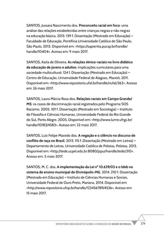 274
REPERTÓRIO BIBLIOGRÁFICO SOBRE A CONDIÇÃO DO NEGRO NO BRASIL
SANTOS, Jussara Nascimento dos. Preconceito racial em foco: uma
análise das relações estabelecidas entre crianças negras e não negras
na educação básica. 2013. 139 f. Dissertação (Mestrado em Educação) –
Faculdade de Educação, Pontifícia Universidade Católica de São Paulo,
São Paulo, 2013. Disponível em: <https://sapientia.pucsp.br/handle/
handle/10404>. Acesso em: 9 maio 2017.
SANTOS, Karla de Oliveira. As relações étnico-raciais no livro didático
da educação de jovens e adultos: implicações curriculares para uma
sociedade multicultural. 124 f. Dissertação (Mestrado em Educação) –
Centro de Educação, Universidade Federal de Alagoas, Maceió, 2011.
Disponível em: <http://www.repositorio.ufal.br/handle/riufal/363>. Acesso
em: 26 maio 2017.
SANTOS, Laura Márcia Rosa dos. Relações raciais em Campo Grande/
MS: os casos de discriminação racial registrados pelo Programa SOS
Racismo. 2005. 101 f. Dissertação (Mestrado em Sociologia) – Instituto
de Filosofia e Ciências Humanas, Universidade Federal do Rio Grande
do Sul, Porto Alegre, 2005. Disponível em: <http://www.lume.ufrgs.br/
handle/10183/4583>. Acesso em: 22 maio 2017.
SANTOS, Luiz Felipe Macedo dos. A negação e o silêncio no discurso de
conflito de raça no Brasil. 2013. 115 f. Dissertação (Mestrado em Letras) –
Departamento de Letras, Universidade Católica de Pelotas, Pelotas, 2013.
Disponível em: <http://tede.ucpel.edu.br:8080/jspui/handle/tede/310>.
Acesso em: 5 maio 2017.
SANTOS, M. C. dos. A implementação da Lei nº 10.639/03 e o Ideb no
sistema de ensino municipal de Divinópolis-MG. 2014. 210 f. Dissertação
(Mestrado em Educação) – Instituto de Ciências Humanas e Sociais,
Universidade Federal de Ouro Preto, Mariana, 2014. Disponível em:
<http://www.repositorio.ufop.br/handle/123456789/4536>. Acesso em:
15 maio 2017.
 
