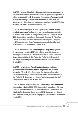 275
REPERTÓRIO BIBLIOGRÁFICO SOBRE A CONDIÇÃO DO NEGRO NO BRASIL
SANTOS, Mafoane Odara Poli. Médicos e pacientes tem sexo e cor? A
perspectiva de médicos e residentes sobre a relação médico-paciente na
prática ambulatorial. 2012. Dissertação (Mestrado em Psicologia Social) –
Instituto de Psicologia, Universidade de São Paulo, São Paulo, 2012.
Disponível em: <http://www.teses.usp.br/teses/disponiveis/47/47134/tde-
05092012-101342/>. Acesso em: 18 maio 2017.
SANTOS, Marcio Henrique Casimiro Lopes Silva. Crime de racismo
ou injúria qualificada? tipificações e representações das ocorrências
de práticas racistas entre os delegados de polícia de Campinas. 2009.
129 f. Dissertação (Mestrado em Sociologia) – Instituto de Filosofia e
Ciências Humanas, Universidade Estadual de Campinas, Campinas,
2009. Disponível em: <http://repositorio.unicamp.br/jspui/handle/
REPOSIP/278843>. Acesso em: 22 maio 2017.
SANTOS, Maria Helena dos. Jovens na prática do grafite: trajetórias
de invenções e inversões. 2009. 138 f. Dissertação (Mestrado em
Psicologia) – Faculdade de Ciências Humanas e da Saúde, Pontifícia
Universidade Católica de São Paulo, São Paulo, 2009. Disponível
em: <https://sapientia.pucsp.br/handle/handle/17385>. Acesso em:
11 maio 2017.
SANTOS, Maria José dos. Trajetória educacional de mulheres
quilombolas no Quilombo das Onze Negras do Cabo de Santo
Agostinho-PE. 2012. 107 f. Dissertação (Mestrado em Educação) –
Faculdade de Educação, Pontifícia Universidade Católica de São Paulo,
São Paulo, 2012. Disponível em: <https://sapientia.pucsp.br/handle/
handle/10344>. Acesso em: 18 maio 2017.
SANTOS, Mariana Alves Prazeres dos. Discriminação e preconceito no
universo balé clássico. 2015. 158 f. Dissertação (Mestrado em Ciências
Sociais) – Instituto de Filosofia e Ciências Humanas, Universidade do
Estado do Rio de Janeiro, Rio de Janeiro, 2015. Disponível em: <http://
www.bdtd.uerj.br/tde_busca/arquivo.php?codArquivo=9422>. Acesso em:
4 maio 2017.
 